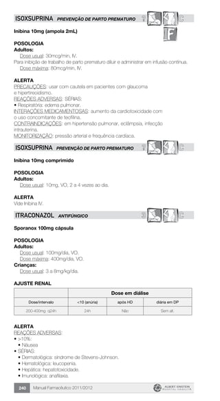Manual Farmacêutico 2011/2012240
? CISOXSUPRINA PREVENÇÃO DE PARTO PREMATURO
Inibina 10mg (ampola 2mL)
Posologia
Adultos:
	 Dose usual: 30mcg/min, IV.
Para inibição de trabalho de parto prematuro diluir e administrar em infusão contínua.
	 Dose máxima: 80mcg/min, IV.
Alerta
PRECAUÇÕES: usar com cautela em pacientes com glaucoma
e hipertireoidismo.
REAÇÕES ADVERSAS: SÉRIAS:
•	Respiratória: edema pulmonar.
INTERAÇÕES MEDICAMENTOSAS: aumento da cardiotoxicidade com
o uso concomitante de teofilina.
CONTRAINDICAÇÕES: em hipertensão pulmonar, eclâmpsia, infecção
intrauterina.
MONITORIZAÇÃO: pressão arterial e frequência cardíaca.
? CISOXSUPRINA PREVENÇÃO DE PARTO PREMATURO
Inibina 10mg comprimido
Posologia
Adultos:
	 Dose usual: 10mg, VO, 2 a 4 vezes ao dia.
Alerta
Vide Inibina IV.
3 CITRACONAZOL ANTIFÚNGICO
Sporanox 100mg cápsula
Posologia
Adultos:
	 Dose usual: 100mg/dia, VO.
	 Dose máxima: 400mg/dia, VO.
Crianças:
	 Dose usual: 3 a 8mg/kg/dia.
AJUSTE RENAL
Dose em diálise
Dose/intervalo <10 (anúria) após HD diária em DP
200-400mg q24h 24h Não Sem alt.
Alerta
REAÇÕES ADVERSAS:
•	>10%:
•	Náusea
•	SÉRIAS:
•	Dermatológica: síndrome de Stevens-Johnson.
•	Hematológica: leucopenia.
•	Hepática: hepatotoxicidade.
•	Imunológica: anafilaxia.
 
