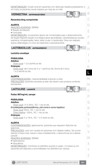 Manual Farmacêutico 2011/2012 241
MONITORIZAÇÃO: função renal em pacientes com disfunção hepática preexistente, e
em todos os pacientes sendo tratados por mais de um mês.
1 CIVERMECTINA ANTIPARASITÁRIO
Revectina 6mg comprimido
Alerta
REAÇÕES ADVERSAS: SÉRIAS:
•	Reação de Mazzotti.
•	Convulsão.
MONITORIZAÇÃO: os pacientes devem ser monitorizados para o desenvolvimento
de reação Mazzotti (reação imunológica grave generalizada, caracterizada por prurido,
exantema, linfoadenopatia, febre, lesão ocular, e hipotensão). Deve ser realizado
exame oftalmológico no início do tratamento e periodicamente.
? **LACTOBACILLUS ANTIDIARREICO
Lactofos envelope
POSOLOGIA
Adultos:
Dose usual: 1 a 2 sachês ao dia
Crianças:
Dose usual: até 2 anos de ½ a 1 sachê ao dia. Acima de 2 anos,
1 a 2 sachês ao dia.
Alerta
CONTRAINDICAÇÕES : hipersensibilidade à lactose ou leite.
PRECAUÇÕES: pacientes sensíveis ao leite não devem usar produtos contendo
lactobacillus.
? BLACTULOSE LAXANTE
Farlac 667mg/mL xarope
Posologia
Adultos:
	 Dose usual: 15 a 30mL, VO, 1 vez ao dia.
Encefalopatia portossistêmica, pré-coma e coma hepático:
	 Dose usual: 60mL, VO, 1 vez ao dia.
	 Dose máxima: 150mL, VO, 1 vez ao dia.
Crianças:
	 Dose usual: 5 a 15mL, VO, 1 a 3 vezes ao dia.
Alerta
CONTRAINDICAÇÕES: galactosemia, pacientes que requerem dieta livre de
galactose.
PRECAUÇÕES: usar com cautela em pacientes com diabete mellitus. Se ocorrer
diarreia na fase inicial, reduzir a dose imediatamente, e descontinuar se a diarreia
persistir.
REAÇÕES ADVERSAS: SÉRIAS:
•	Hipernatremia
•	Hipocalemia
MONITORIZAÇÃO: monitorizar os eletrólitos quando é usado > 6 meses ou em
pacientes pré-dispostos a anormalidades nos eletrólitos (ex: idosos).
A
B
C
D
E
F
G
H
I
J
K
L
M
N
O
P
Q
R
S
T
U
V
W
X
Y
Z
 