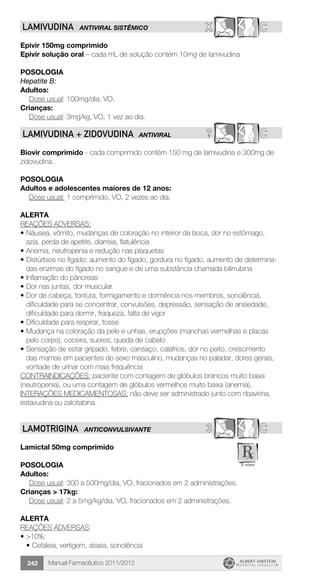 Manual Farmacêutico 2011/2012242
X CLAMIVUDINA ANTIVIRAL SISTÊMICO
Epivir 150mg comprimido
Epivir solução oral – cada mL de solução contém 10mg de lamivudina
Posologia
Hepatite B:
Adultos:
	 Dose usual: 100mg/dia, VO.
Crianças:
	 Dose usual: 3mg/kg, VO, 1 vez ao dia.
? CLAMIVUDINA + ZIDOVUDINA antiviral
Biovir comprimido - cada comprimido contém 150 mg de lamivudina e 300mg de
zidovudina.
POSOLOGIA
Adultos e adolescentes maiores de 12 anos:
Dose usual: 1 comprimido, VO, 2 vezes ao dia.
ALERTA
REAÇÕES ADVERSAS:
•	Náusea, vômito, mudanças de coloração no interior da boca, dor no estômago,
azia, perda de apetite, diarreia, flatulência
•	Anemia, neutropenia e redução nas plaquetas
•	Distúrbios no fígado: aumento do fígado, gordura no fígado, aumento de determina-
das enzimas do fígado no sangue e de uma substância chamada bilirrubina
•	Inflamação do pâncreas
•	Dor nas juntas, dor muscular
•	Dor de cabeça, tontura, formigamento e dormência nos membros, sonolência,
dificuldade para se concentrar, convulsões, depressão, sensação de ansiedade,
dificuldade para dormir, fraqueza, falta de vigor
•	Dificuldade para respirar, tosse
•	Mudança na coloração da pele e unhas, erupções (manchas vermelhas e placas
pelo corpo), coceira, suores, queda de cabelo
•	Sensação de estar gripado, febre, cansaço, calafrios, dor no peito, crescimento
das mamas em pacientes do sexo masculino, mudanças no paladar, dores gerais,
vontade de urinar com mais frequência
CONTRAINDICAÇÕES: paciente com contagem de glóbulos brancos muito baixa
(neutropenia), ou uma contagem de glóbulos vermelhos muito baixa (anemia).
INTERAÇÕES MEDICAMENTOSAS: não deve ser administrado junto com ribavirina,
estavudina ou zalcitabina.
3 CLAMOTRIGINA ANTICONVULSIVANTE
Lamictal 50mg comprimido
Posologia
Adultos:
	 Dose usual: 300 a 500mg/dia, VO, fracionados em 2 administrações.
Crianças > 17kg:
	 Dose usual: 2 a 5mg/kg/dia, VO, fracionados em 2 administrações.
Alerta
REAÇÕES ADVERSAS:
•	>10%:
•	Cefaleia, vertigem, ataxia, sonolência
 