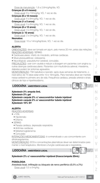 Manual Farmacêutico 2011/2012 245
	 Dose de manutenção: 1,6 a 2,6mcg/kg/dia, VO.
Crianças (0 a 6 meses):
	 Dose usual: 8 a 10mcg/kg, VO, 1 vez ao dia.
Crianças (6 a 12 meses):
	 Dose usual: 6 a 8mcg/kg, VO, 1 vez ao dia.
Crianças (1 a 5 anos):
	 Dose usual: 5 a 6mcg/kg, VO, 1 vez ao dia.
Crianças (6 a 12 anos):
	 Dose usual: 4 a 5mcg/kg, VO, 1 vez ao dia.
Crianças (> 12 anos):
	 Dose usual: 2 a 3mcg/kg, VO, 1 vez ao dia.
Neonatos:
	 Dose inicial: 10 a 14mcg/kg/dose, VO, 1 vez ao dia.
Alerta
ORIENTAÇÕES: deve ser tomado em jejum, pelo menos 20 min.,antes das refeições.
REAÇÕES ADVERSAS: SÉRIAS:
•	Cardiovasculares: infarto do miocárdio, arritmias cardíacas.
•	Musculoesqueléticas: osteopenia.
•	Neurológicas: pseudotumor cerebral, convulsão.
PRECAUÇÕES: usar com cautela e reduzir a dosagem em pacientes com angina ou
outras doenças cardiovasculares. Pacientes com insuficiência adrenal, mixedema,
diabetes podem ter sintomas agravados.
MONITORIZAÇÃO: TSH (adultos) e neonato: após duas semanas de tratamento, o
nível sérico de T4 deve estar entre 10 e 16mcg/dL. Para neonatos deve ser mantido
nessa variável no primeiro ano de vida. Frequência cardíaca, pressão arterial e sinais
clínicos de hipo e hipertireoidismo.
1 B/CLIDOCAÍNA ANESTÉSICO LOCAL
Xylestesin 2% ampola 5mL
Xylestesin 2% gel
Xylestesin carpule 2% c/ vasoconstritor tubete injetável
Xylestesin carpule 2% s/ vasoconstritor tubete injetável
Xylestesin 10% SY
Alerta
REAÇÕES ADVERSAS:
•	>10%:
•	Hipotensão
•	Eritema
•	SÉRIAS:
•	Parada cardíaca, depressão respiratória
•	Arritmias cardíacas
•	Metahemoglobinemia
•	Convulsão
INTERAÇÕES MEDICAMENTOSAS: é contraindicado o uso concomitante com
dihidroergotamina.
MONITORIZAÇÃO: ECG e concentrações plasmáticas dever ser determinados para
manter o nível terapêutico. Monitorar a função cardiovascular e respiratória.
1 B/CLIDOCAÍNA ANESTÉSICO LOCAL
Xylestesin 2% c/ vasoconstritor injetável (frasco/ampola 20mL)
Posologia
Anestesia local, infiltração ou bloqueio de nervo periférico (0,5% a 2%):
	 Dose usual: 0,5 a 5mg/kg.
A
B
C
D
E
F
G
H
I
J
K
L
M
N
O
P
Q
R
S
T
U
V
W
X
Y
Z
 