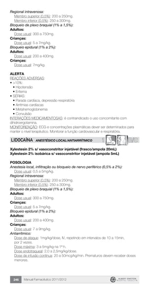 Manual Farmacêutico 2011/2012246
Regional intravenosa:
	 Membro superior (0,5%): 200 a 250mg.
	 Membro inferior (0,5%): 250 a 300mg.
Bloqueio de plexo braquial (1% a 1,5%):
Adultos:
	 Dose usual: 300 a 750mg.
Crianças:
	 Dose usual: 5 a 7mg/kg.
Bloqueio epidural (1% a 2%):
Adultos:
	 Dose usual: 200 a 400mg.
Crianças:
	 Dose usual: 7mg/kg.
Alerta
REAÇÕES ADVERSAS:
•	>10%:
•	Hipotensão
•	Eritema
•	SÉRIAS:
•	Parada cardíaca, depressão respiratória
•	Arritmias cardíacas
•	Metahemoglobinemia
•	Convulsão
INTERAÇÕES MEDICAMENTOSAS: é contraindicado o uso concomitante com
dihidroergotamina.
MONITORIZAÇÃO: ECG e concentrações plasmáticas dever ser determinados para
manter o nível terapêutico. Monitorar a função cardiovascular e respiratória.
1 B/CLIDOCAÍNA ANESTÉSICO LOCAL/ANTIARRÍTMICO
Xylestesin 2% s/ vasoconstritor injetável (frasco/ampola 20mL)
Xylestesin 2% isobárica s/ vasoconstritor injetável (ampola 5mL)
Posologia
Anestesia local, infiltração ou bloqueio de nervo periférico (0,5% a 2%):
	 Dose usual: 0,5 a 5mg/kg.
Regional intravenosa:
	 Membro superior (0,5%): 200 a 250mg.
	 Membro inferior (0,5%): 250 a 300mg.
Bloqueio de plexo braquial (1% a 1,5%):
Adultos:
	 Dose usual: 300 a 750mg.
Crianças:
	 Dose usual: 5 a 7mg/kg.
Bloqueio epidural (1% a 2%):
Adultos:
	 Dose usual: 200 a 400mg.
Crianças:
	 Dose usual: 7 a 9mg/kg.
Antiarrítmico:
Dose de ataque: 1mg/kg/dose, IV, repetindo em intervalos de 10 a 15min,
por 2 vezes.
Dose máxima: 3 a 5mg/kg na 1ª h.
Dose endotraqueal: 2,0 a 2,5mg/kg/dose.
Dose de infusão contínua: 20 a 50mcg/kg/min. Prematuros devem receber doses
menores.
 