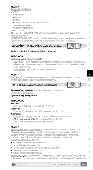 Manual Farmacêutico 2011/2012 247
Alerta
REAÇÕES ADVERSAS:
•	>10%:
•	Hipotensão
•	Eritema
•	SÉRIAS:
•	Parada cardíaca, depressão respiratória
•	Arritmias cardíacas
•	Metahemoglobinemia
•	Convulsão
INTERAÇÕES MEDICAMENTOSAS: é contraindicado o uso concomitante com
dihidroergotamina.
MONITORIZAÇÃO: ECG e concentrações plasmáticas devem ser determinados para
manter o nível terapêutico. Monitorar a função cardiovascular e respiratória.
? BLIDOCAÍNA + PRILOCAÍNA ANESTÉSICO LOCAL
Emla creme (2,5% Lidocaína 2,5% Prilocaína)
Posologia
Analgesia tópica para circuncisão:
Dose usual: 1 a 2g na parte inferior do pênis e manter com curativo oclusivo por 60
a 90min, remover e limpar a área completamente antes da circuncisão para evitar
absorção sistêmica.
Dose máxima: 2g/16cm2, via tópica, durante 4h.
Alerta
PRECAUÇÕES: não deve ser usado em neonatos que estão recebendo outras
drogas que possam induzir a metahemoglobinemia.
3 CLINEZOLIDA ANTIMICROBIANOS-MISCELÂNEA
Zyvox 600mg injetável – cada mL de solução para infusão
contém 2mg de linezolida
Zyvox 600mg comprimido
Posologia
Adultos:
	 Dose usual: 600mg, 2 vezes ao dia, VO ou IV.
Crianças:
	 Dose usual: 10mg/kg/dose, 2 a 3 vezes ao dia, VO ou IV.
Neonatos:
Dose usual: 10mg/kg/dose EV de 8/8h. Correr de 30-120 minutos.
PT < 1 semana de vida: 10mg/kg/dose EV de 12/12h.
A dose oral é a mesma da dose endovenosa.
Alerta
INTERAÇOES MEDICAMENTOSAS: é contraindicado o uso concomitante com
citalopram, pseudoefedrina, buspirona, clomipramina, desipramina, dobutamina,
doxepin, imipramina, isocarboxazida, moclobemida, naratriptano, norepnefrina,
nortriptilina, paroxetina, rizatriptano, selegilina, sumatriptano, zolmitriptano.
REAÇÕES ADVERSAS: SÉRIAS:
•	Endócrino/metabólica: acidose láctica
•	Hematológicas: mielosupressão
•	Neurológicas: neuropatia periférica, convulsão (2,8%)
•	Oftálmica: desordem do nervo óptico
•	Outras: síndrome serotoninérgica
MONITORIZAÇÃO: semanalmente hemograma e contagem de plaquetas, particularmente
em pacientes com risco aumentado de sangramento ou com mielosupressão preexistente.
A
B
C
D
E
F
G
H
I
J
K
L
M
N
O
P
Q
R
S
T
U
V
W
X
Y
Z
 