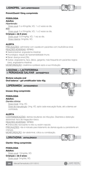Manual Farmacêutico 2011/2012248
2 DLISINOPRIL ANTI-HIPERTENSIVO
Prinivil/Zestril 10mg comprimido
Posologia
Adultos:
Hipertensão:
	 Dose usual: 5 a 40mg/dia, VO, 1 a 2 vezes ao dia.
ICC:
	 Dose usual: 5 a 20mg/dia, VO, 1 a 2 vezes ao dia.
Crianças > de 6 anos:
	 Dose usual: 0,07mg/kg, VO, 1 vez ao dia.
	 Dose máxima: 5mg/dia, VO.
Alerta
PRECAUÇÕES: administrar com cautela em pacientes com insuficiência renal.
REAÇÕES ADVERSAS: SÉRIAS:
•	Gastrointestinal: angioedema intestinal.
•	Imunológica: reação de hipersensibilidade imune.
•	Renal: doença renal (2%).
•	Outras: angioedema, face, lábios, garganta; mais frequente em pacientes negros
(rara), angioedema intestinal.
MONITORIZAÇÃO: creatinina e potássio após a sua introdução.
**?LISOZIMA + LACTOFERRINA
+ PEROXIDASE SALIVAR ANTISSÉPTICO
Biotene solução oral
Oral balance - gel umidificador tubo 42g
1 BLOPERAMIDA ANTIDIARRÉICO
Imosec 2mg comprimido
Posologia
Adultos:
Diarréia crônica:
	 Dose inicial: 4mg, VO.
Dose de manutenção: 2mg, VO, após cada evacuação fluida, até a diarreia ser
controlada.
Alerta
CONTRAINDICAÇÕES: diarreia resultando de infecções. Disenteria e distenção
abdominal: risco de megacólon tóxico.
REAÇÕES ADVERSAS: SÉRIAS:
•	Enterocolite necrosante no feto ou recém-nascido.
PRECAUÇÕES: não é indicado para tratamento de diarreia aguda ou persistente em
crianças.
MONITORIZAÇÃO: dor abdominal, cólica ou constipação.
1 BLORATADINA ANTIALÉRGICO
Claritin 10mg comprimido
Posologia
Adultos:
	 Dose usual: 10mg/dia, VO.
Crianças > de 2 anos:
	 Dose usual: 5mg/dia, VO.
 