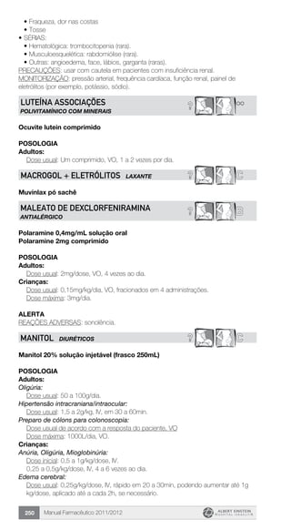 Manual Farmacêutico 2011/2012250
•	Fraqueza, dor nas costas
•	Tosse
•	SÉRIAS:
•	Hematológica: trombocitopenia (rara).
•	Musculoesquelética: rabdomiólise (rara).
•	Outras: angioedema, face, lábios, garganta (raras).
PRECAUÇÕES: usar com cautela em pacientes com insuficiência renal.
MONITORIZAÇÃO: pressão arterial, frequência cardíaca, função renal, painel de
eletrólitos (por exemplo, potássio, sódio).
**?Luteína associações
polivitamínico com minerais
Ocuvite lutein comprimido
Posologia
Adultos:
	 Dose usual: Um comprimido, VO, 1 a 2 vezes por dia.
? CmACROGOL + ELETRÓLITOS LAXANTE
Muvinlax pó sachê
B?MALEATO DE DEXCLORFENIRAMINA
ANTIALÉRGICO
Polaramine 0,4mg/mL solução oral
Polaramine 2mg comprimido
Posologia
Adultos:
	 Dose usual: 2mg/dose, VO, 4 vezes ao dia.
Crianças:
	 Dose usual: 0,15mg/kg/dia, VO, fracionados em 4 administrações.
	 Dose máxima: 3mg/dia.
Alerta
REAÇÕES ADVERSAS: sonolência.
? CMANITOL DIURÉTICOS
Manitol 20% solução injetável (frasco 250mL)
Posologia
Adultos:
Oligúria:
	 Dose usual: 50 a 100g/dia.
Hipertensão intracraniana/intraocular:
	 Dose usual: 1,5 a 2g/kg, IV, em 30 a 60min.
Preparo de cólons para colonoscopia:
	 Dose usual de acordo com a resposta do paciente, VO
	 Dose máxima: 1000L/dia, VO.
Crianças:
Anúria, Oligúria, Mioglobinúria:
Dose inicial: 0,5 a 1g/kg/dose, IV.
0,25 a 0,5g/kg/dose, IV, 4 a 6 vezes ao dia.
Edema cerebral:
Dose usual: 0,25g/kg/dose, IV, rápido em 20 a 30min, podendo aumentar até 1g
kg/dose, aplicado até a cada 2h, se necessário.
 