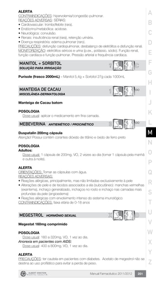 Manual Farmacêutico 2011/2012 251
Alerta
CONTRAINDICAÇÕES: hipervolemia/congestão pulmonar.
REAÇÕES ADVERSAS: SÉRIAS:
•	Cardiovascular: tromboflebite (rara).
•	Endócrino/metabólica: acidose.
•	Neurológica: convulsão.
•	Renais: insuficiência renal (rara), retenção urinária.
•	Doença respiratória: edema pulmonar (raro).
PRECAUÇÕES: disfunção cardiopulmonar, desbalanço de eletrólitos e disfunção renal.
MONITORIZAÇÃO: eletrólitos séricos e urina (p.ex., potássio, sódio). Função renal,
função cardíaca e função pulmonar. Pressão arterial e frequência cardíaca.
C?MANITOL + SorbItol
SOLUÇÃO PARA IRRIGAÇÃO
Purisole (frasco 2000mL) – Manitol 5,4g + Sorbitol 27g cada 1000mL
**1MANTEIGA DE CACAU
MISCELÂNEA-DERMATOLOGIA
Manteiga de Cacau batom
Posologia
	 Dose usual: aplicar o medicamento em fina camada.
3 **MEBEVERINA ANTIEMÉTICO / PROCINÉTICO
Duspatalin 200mg cápsula
Atenção! Possui contém corantes dióxido de titânio e óxido de ferro preto
POSOLOGIA
Adultos:
Dose usual: 1 cápsula de 200mg, VO, 2 vezes ao dia (tomar 1 cápsula pela manhã
e outra à noite).
ALERTA
ORIENTAÇÕES: Tomar as cápsulas com água.
REAÇÕES ADVERSAS:
•	Reações alérgicas, principalmente, mas não limitadas exclusivamente à pele
•	Alterações de pele e de tecidos associados a ela (subcutâneo): manchas vermelhas
(exantema), inchaço generalizado, inchaços no rosto e inchaço nas camadas mais
profundas da pele (angioedema)
•	Reações alérgicas com envolvimento intenso do sistema imunológico
CONTRAINDICAÇÕES: faixa etária de 0-18 anos
X DMEGESTROL HORMÔNIO SEXUAL
Megestat 160mg comprimido
Posologia
	 Dose usual: 160 a 320mg, VO, 1 vez ao dia.
Anorexia em pacientes com AIDS:
	 Dose usual: 400 a 800mg, VO, 1 vez ao dia.
Alerta
PRECAUÇÕES: ter cautela em pacientes com diabetes. Acetato de megestrol não se
destina ao uso profilático para evitar a perda de peso.
A
B
C
D
E
F
G
H
I
J
K
L
M
N
O
P
Q
R
S
T
U
V
W
X
Y
Z
 