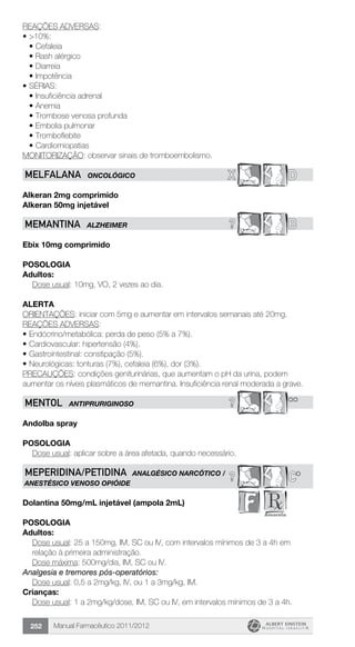 Manual Farmacêutico 2011/2012252
REAÇÕES ADVERSAS:
•	>10%:
•	Cefaleia
•	Rash alérgico
•	Diarreia
•	Impotência
•	SÉRIAS:
•	Insuficiência adrenal
•	Anemia
•	Trombose venosa profunda
•	Embolia pulmonar
•	Tromboflebite
•	Cardiomiopatias
MONITORIZAÇÃO: observar sinais de tromboembolismo.
X DMELFALANa ONCOLÓGICO
Alkeran 2mg comprimido
Alkeran 50mg injetável
? BMEMANTINA ALZHEIMER
Ebix 10mg comprimido
Posologia
Adultos:
	 Dose usual: 10mg, VO, 2 vezes ao dia.
Alerta
ORIENTAÇÕES: iniciar com 5mg e aumentar em intervalos semanais até 20mg.
REAÇÕES ADVERSAS:
•	Endócrino/metabólica: perda de peso (5% a 7%).
•	Cardiovascular: hipertensão (4%).
•	Gastrointestinal: constipação (5%).
•	Neurológicas: tonturas (7%), cefaleia (6%), dor (3%).
PRECAUÇÕES: condições geniturinárias, que aumentam o pH da urina, podem
aumentar os níveis plasmáticos de memantina. Insuficiência renal moderada a grave.
? **MENTOL ANTIPRURIGINOSO
Andolba spray
Posologia
Dose usual: aplicar sobre a área afetada, quando necessário.
? C*MEPERIDINA/PETIDINA ANALGÉSICO NARCÓTICO /
ANESTÉSICO VENOSO OPIÓIDE
Dolantina 50mg/mL injetável (ampola 2mL)
Posologia
Adultos:
Dose usual: 25 a 150mg, IM, SC ou IV, com intervalos mínimos de 3 a 4h em
relação à primeira administração.
	 Dose máxima: 500mg/dia, IM, SC ou IV.
Analgesia e tremores pós-operatórios:
	 Dose usual: 0,5 a 2mg/kg, IV, ou 1 a 3mg/kg, IM.
Crianças:
Dose usual: 1 a 2mg/kg/dose, IM, SC ou IV, em intervalos ­mínimos de 3 a 4h.
 