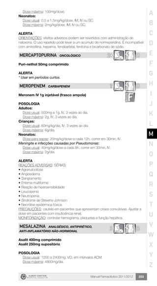 Manual Farmacêutico 2011/2012 253
	 Dose máxima: 100mg/dose.
Neonatos:
	 Dose usual: 0,5 a 1,5mg/kg/dose, IM, IV ou SC.
	 Dose máxima: 2mg/kg/dose, IM, IV ou SC.
Alerta
ORIENTAÇÕES: efeitos adversos podem ser revertidos com administração de
­naloxona. O uso repetido pode levar a um acúmulo de normeperidina. É incom­patível
com aminofilina, heparina, fenobarbital, fenitoína e bicarbonato de sódio.
2© DMERCAPTOPURINA ONCOLÓGICO
Puri-nethol 50mg comprimido
Alerta
* Usar em períodos curtos.
? BMEROPENEM CARBAPENEM
Meronem IV 1g injetável (frasco ampola)
Posologia
Adultos:
	 Dose usual: 500mg a 1g, IV, 3 vezes ao dia.
	 Dose máxima: 2g, IV, 3 vezes ao dia.
Crianças:
	 Dose usual: 60mg/kg/dia, IV, 3 vezes ao dia.
	 Dose máxima: 6g/dia.
Neonatos:
	 Dose para sepse: 20mg/kg/dose a cada 12h, correr em 30min, IV.
Meningite e infecções causadas por Pseudomonas:
	 Dose usual: 40mg/kg/dose a cada 8h, correr em 30min, IV.
Dose máxima: 2g/dia.
Alerta
REAÇÕES ADVERSAS: SÉRIAS:
•	Agranulocitose
•	Angioedema
•	Sangramento
•	Eritema multiforme
•	Reação de hipersensibilidade
•	Leucopenia
•	Neutropenia
•	Síndrome de Stevens-Johnson
•	Necrólise epidérmica tóxica
PRECAUÇÕES: cautela em pacientes que apresentam crises convulsivas. Ajustar a
dose em pacientes com insuficiência renal.
MONITORIZAÇÃO: controlar hemograma, plaquetas e função hepática.
B3MESALAZINA ANALGÉSICO, ANTIPIRÉTICO,
ANTI-INFLAMATÓRIO NÃO-HORMONAL
Asalit 400mg comprimido
Asalit 250mg supositório
Posologia
	 Dose usual: 1200 a 2400mg, VO, em intervalos ACM.
	 Dose máxima: 4800mg/dia.
A
B
C
D
E
F
G
H
I
J
K
L
M
N
O
P
Q
R
S
T
U
V
W
X
Y
Z
 