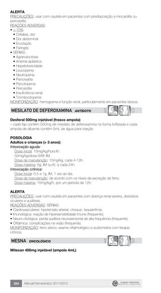 Manual Farmacêutico 2011/2012254
Alerta
PRECAUÇÕES: usar com cautela em pacientes com predisposição a miocardite ou
pericardite.
REAÇÕES ADVERSAS:
•	> 10%:
•	Cefaleia, dor
•	Dor abdominal
•	Eructação
•	Faringite
•	SÉRIAS:
•	Agranulocitose
•	Anemia aplástica
•	Hepatotoxicidade
•	Leucopenia
•	Neutropenia
•	Pancreatite
•	Pancitopenia
•	Pericardite
•	Insuficiência renal
•	Trombocitopenia
MONITORIZAÇÃO: hemograma e função renal, particularmente em pacientes idosos.
2 CMESILATO DE DEFEROXAMINA ANTÍDOTO
Desferal 500mg injetável (frasco ampola)
– cada fap contém 500mg de mesilato de deferoxamina na forma liofilizada e cada
ampola de diluente contém 5mL de água para injeção
Posologia
Adultos e crianças (> 3 anos):
Intoxicação aguda:
	 Dose inicial: 15mg/kg/hora IV.
	 50mg/kg/dose 6/6h IM.
	 Dose de manutenção: 10mg/kg, cada 4-12h.
	 Dose máxima: 6g, IM ou IV, a cada 24h.
Intoxicação crônica:
	 Dose inicial: 0,5 a 1g, IM, 1 vez ao dia.
	 Dose de manutenção: de acordo com os níveis de excreção de ferro.
	 Dose máxima: 15mg/kg/h, por um período de 12h.
Alerta
PRECAUÇÕES: usar com cautela em pacientes com doença renal severa, distúrbios
oculares e auditivas.
REAÇÕES ADVERSAS: SÉRIAS:
•	Cardiovasculares: hipotensão arterial, choque, taquiarritmia.
•	Imunológica: reação de hipersensibilidade imune (frequente).
•	Neuro-otológica: perda auditiva neurosensorial de alta frequência (frequente).
•	Oftálmica: complicações na visão (frequente).
MONITORIZAÇÃO: ferro sérico, exame oftalmológico e audiometria com terapia
crônica.
? BMESNA ONCOLÓGICO
Mitexan 400mg injetável (ampola 4mL)
 