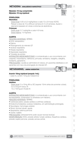 Manual Farmacêutico 2011/2012 255
1 B/DMETADONA ANALGÉSICO NARCÓTICO
Mytedon 10 mg comprimido
Mytedon 10 mg injetável
Posologia
Neonatos:
Dose inicial: 0,05 a 0,2 mg/kg/dose a cada 12 a 24 horas VO/VS.
Reduzir a dose de 10 a 20% por semana em 4 a 6 semanas. Ajustar o
desmame baseado em sinais e sintomas de abstinência.
Crianças:
Dose usual: 0,7 mg/kg/dia a cada 4-6 horas.
Dose máxima: 10 mg/dose.
Alerta
REAÇÕES ADVERSAS: SÉRIAS:
•	ECG: extrasistólico
•	Edema
•	Prolongamento do intervalo QT
•	Acidose respiratória
•	Parada respiratória
•	Depressão respiratória
•	Torsades de pointes
INTERAÇÕES MEDICAMENTOSAS: é contraindicado o uso concomitante com
cisaprida, mesoridazina, naltrexona, pimozida, ranolasina, rasagilina, selegilina,
tioridazina, ziprazidona.
PRECAUÇÕES: cautela ao administrar em idosos, em pacientes debilitados e em
pacientes com risco de prolongação do intervalo QT.
? C/DMETARAMINOL AMINA VASOATIVA
Aramin 10mg injetável (ampola 1mL)
– cada mL contém 10mg de metaraminol
Posologia
Adultos:
Dose usual: 2 a 10mg, IM ou SC (esperar 10min antes de ­aumentar a dose).
0,5 a 5mg em bolus, IV.
15 a 100mg por infusão IV.
Alerta
INTERAÇÕES MEDICAMENTOSAS: é contraindicado o uso concomitante com
Isocarboxasida, ciclopropano ou anestesia com halotano.
REAÇÕES ADVERSAS: SÉRIAS:
•	Cardiovasculares: parada cardíaca e arritmias cardíacas.
•	Endócrino/metabólica: acidose metabólica, em administração prolongada.
•	Neurológica: hemorragia cerebral.
•	Renal: necrose tubular, aguda.
•	Respiratória: edema pulmonar.
•	Outras: malária.
PRECAUÇÕES: extravasamento pode causar necrose tecidual.
MONITORIZAÇÃO: ECG, pressão arterial, função cardíaca, frequência cardíaca,
pressão capilar pulmonar, pressão venosa central.
A
B
C
D
E
F
G
H
I
J
K
L
M
N
O
P
Q
R
S
T
U
V
W
X
Y
Z
 