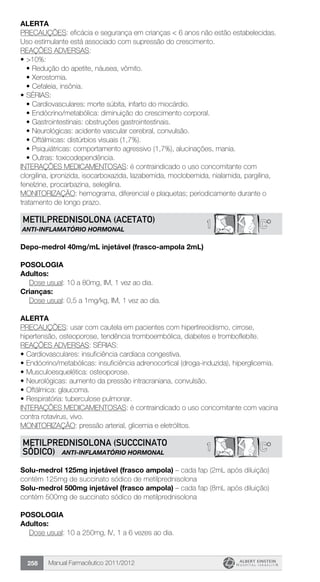 Manual Farmacêutico 2011/2012258
alerta
PRECAUÇÕES: eficácia e segurança em crianças < 6 anos não estão estabelecidas.
Uso estimulante está associado com supressão do crescimento.
REAÇÕES ADVERSAS:
•	>10%:
•	Redução do apetite, náusea, vômito.
•	Xerostomia.
•	Cefaleia, insônia.
•	SÉRIAS:
•	Cardiovasculares: morte súbita, infarto do miocárdio.
•	Endócrino/metabólica: diminuição do crescimento corporal.
•	Gastrointestinais: obstruções gastrointestinais.
•	Neurológicas: acidente vascular cerebral, convulsão.
•	Oftálmicas: distúrbios visuais (1,7%).
•	Psiquiátricas: comportamento agressivo (1,7%), alucinações, mania.
•	Outras: toxicodependência.
INTERAÇÕES MEDICAMENTOSAS: é contraindicado o uso concomitante com
clorgilina, ipronizida, isocarboxazida, lazabemida, moclobemida, nialamida, pargilina,
fenelzine, procarbazina, selegilina.
MONITORIZAÇÃO: hemograma, diferencial e plaquetas; periodicamente durante o
tratamento de longo prazo.
C*1METILPREDNISOLONA (Acetato)
ANTI-INFLAMATÓRIO HORMONAL
Depo-medrol 40mg/mL injetável (frasco-ampola 2mL)
Posologia
Adultos:
	 Dose usual: 10 a 80mg, IM, 1 vez ao dia.
Crianças:
	 Dose usual: 0,5 a 1mg/kg, IM, 1 vez ao dia.
Alerta
PRECAUÇÕES: usar com cautela em pacientes com hipertireoidismo, cirrose,
hipertensão, osteoporose, tendência tromboembólica, diabetes e tromboflebite.
REAÇÕES ADVERSAS: SÉRIAS:
•	Cardiovasculares: insuficiência cardíaca congestiva.
•	Endócrino/metabólicas: insuficiência adrenocortical (droga-induzida), hiperglicemia.
•	Musculoesquelética: osteoporose.
•	Neurológicas: aumento da pressão intracraniana, convulsão.
•	Oftálmica: glaucoma.
•	Respiratória: tuberculose pulmonar.
INTERAÇÕES MEDICAMENTOSAS: é contraindicado o uso concomitante com vacina
contra rotavírus, vivo.
MONITORIZAÇÃO: pressão arterial, glicemia e eletrólitos.
C*1METILPREDNISOLONA (succcinato
sódico) ANTI-INFLAMATÓRIO HORMONAL
Solu-medrol 125mg injetável (frasco ampola) – cada fap (2mL após diluição)
contém 125mg de succinato sódico de metilprednisolona
Solu-medrol 500mg injetável (frasco ampola) – cada fap (8mL após diluição)
contém 500mg de succinato sódico de metilprednisolona
Posologia
Adultos:
	 Dose usual: 10 a 250mg, IV, 1 a 6 vezes ao dia.
 