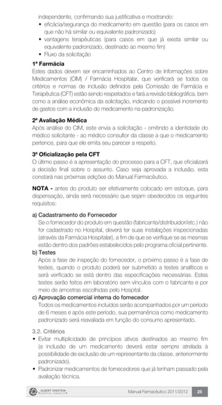 Manual Farmacêutico 2011/2012 25
independente, confirmando sua justificativa e mostrando:
w	 eficácia/segurança do medicamento em questão (para os casos em
que não há similar ou equivalente padronizado)
w	 vantagens terapêuticas (para casos em que já exista similar ou
equivalente padronizado, destinado ao mesmo fim)
w	 Fluxo da solicitação
1ª Farmácia
Estes dados devem ser encaminhados ao Centro de Informações sobre
Medicamentos (CIM) / Farmácia Hospitalar, que verificará se todos os
critérios e normas de inclusão definidos pela Comissão de Farmácia e
Terapêutica (CFT) estão sendo respeitados e fará a revisão bibliográfica, bem
como a análise econômica da solicitação, indicando o possível incremento
de gastos com a inclusão do medicamento na padronização.
2ª Avaliação Médica
Após análise do CIM, este envia a solicitação - omitindo a identidade do
médico solicitante - ao médico consultor da classe a que o medicamento
pertence, para que ele emita seu parecer a respeito.
3ª Oficialização pela CFT
O último passo é a apresentação do processo para a CFT, que oficializará
a decisão final sobre o assunto. Caso seja aprovada a inclusão, esta
constará nas próximas edições do Manual Farmacêutico.
NOTA - antes do produto ser efetivamente colocado em estoque, para
dispensação, ainda será necessário que sejam obedecidos os seguintes
requisitos:
a) Cadastramento do Fornecedor
	 Se o fornecedor do produto em questão (fabricante/distribuidor/etc.) não
for cadastrado no Hospital, deverá ter suas instalações inspecionadas
(através da Farmácia Hospitalar), a fim de que se verifique se as mesmas
estão dentro dos padrões estabelecidos pelo programa oficial pertinente.
b) Testes
	 Após a fase de inspeção do fornecedor, o próximo passo é a fase de
testes, quando o produto poderá ser submetido a testes analíticos e
será verificado se está dentro das especificações necessárias. Estes
testes serão feitos em laboratório sem vínculos com o fabricante e por
meio de amostras escolhidas pelo Hospital.
c)	Aprovação comercial interna do fornecedor
	 Todos os medicamentos incluídos serão acompanhados por um período
de 6 meses e após este período, sua permanência como medicamento
padronizado será reavaliada em função do consumo apresentado.
	 3.2. Critérios
w	 Evitar multiplicidade de princípios ativos destinados ao mesmo fim
(a inclusão de um medicamento deverá estar sempre atrelada à
possibilidade de exclusão de um representante da classe, anteriormente
padronizado).
w	 Padronizar medicamentos de fornecedores que já tenham passado pela
avaliação técnica.
 