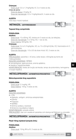 Manual Farmacêutico 2011/2012 259
Crianças:
	 Dose usual: 0,5 a 1,7mg/kg/dia, IV, 2 a 4 vezes ao dia.
Crise de asma:
	 Dose de ataque: 2mg/kg, IV.
	 Dose de manutenção: 0,5 a 1mg/kg/dose,IV, 4 vezes ao dia.
Alerta
Vide Depo-medrol injetável.
1 DMETIMAZOL ANTITIREOIDEANO
Tapazol 5mg comprimido
Posologia
Adultos:
	 Dose inicial: 15 a 60mg, VO, dividos em 3 vezes ao dia, às refeições.
	 Dose de manutenção: 5 a 15mg, VO, 1 vez ao dia.
	 Dose máxima: 60mg/dia, VO.
Crianças:
Dose inicial: 0,4 a 0,7mg/kg/dia, VO, ou 15 a 20mg/m2/dia, VO, ­fracionados em 3
administrações.
Dose de manutenção: 1/3 a 2/3 da dose inicial, VO, 3 vezes ao dia.
Alerta
PRECAUÇÕES: pacientes > 40 anos, evitar doses >40mg/dia (aumento de
mielosupressão).
REAÇÕES ADVERSAS: SÉRIAS:
•	Hematológicas: agranulocitose, anemia aplástica.
•	Hepática: hepatotoxicidade.
MONITORIZAÇÃO: testes de função da tireoide, tempo de protrombina, hemograma
e função hepática.
? BMETOCLOPRAMIDA ANTIEMÉTICO/PROCINÉTICO
Metoclopramida 5mg supositório
Posologia
	 Dose usual: 0,1mg/Kg, VR.
	 Dose máxima: 10mg, 4 vezes ao dia.
Alerta
REAÇÕES ADVERSAS:
•	>10%:
•	Agitação, vertigem, sintomas extrapiramidais
•	Diarreia
•	Fraqueza
•	SÉRIAS:
•	Arritmia cardíaca, reversível
•	Síndrome neuroléptica maligna
MONITORIZAÇÃO: pressão arterial.
PRECAUÇÕES: usar com cautela em pacientes com doença de Parkinson ou convulsão.
? BMETOCLOPRAMIDA ANTIEMÉTICO/PROCINÉTICO
Plasil 10mg injetável (ampola 2mL)
Posologia
Adultos:
	 Dose usual: 10mg, IM ou IV, 3 vezes ao dia.
A
B
C
D
E
F
G
H
I
J
K
L
M
N
O
P
Q
R
S
T
U
V
W
X
Y
Z
 