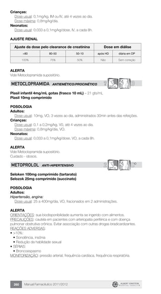 Manual Farmacêutico 2011/2012260
Crianças:
	 Dose usual: 0,1mg/kg, IM ou IV, até 4 vezes ao dia.
	 Dose máxima: 0,8mg/kg/dia.
Neonatos:
	 Dose usual: 0,033 a 0,1mg/kg/dose, IV, a cada 8h.
ajuste renal
Ajuste da dose pelo clearance de creatinina Dose em diálise
>80 80-50 50-10 após HD diária em DP
100% 75% 50% Não Sem correção
Alerta
Vide Metoclopramida supositório.
? BMETOCLOPRAMIDA ANTIEMÉTICO/PROCINÉTICO
Plasil infantil 4mg/mL gotas (frasco 10 mL) – 21 gts/mL
Plasil 10mg comprimido
Posologia
Adultos:
Dose usual: 10mg, VO, 3 vezes ao dia, administrados 30min antes das refeições.
Crianças:
	 Dose usual: 0,1 a 0,2mg/kg, V0, até 4 vezes ao dia.
	 Dose máxima: 0,8mg/kg/dia, VO.
Neonatos:
	 Dose usual: 0,033 a 0,1mg/kg/dose, VO, a cada 8h.
Alerta
Vide Metoclopramida supositório.
Cuidado - idosos.
2 C*METOPROLOL ANTI-HIPERTENSIVO
Seloken 100mg comprimido (tartarato)
Selozok 25mg comprimido (succinato)
Posologia
Adultos:
Hipertensão, angina:
	 Dose usual: 25 a 400mg/dia, VO, fracionados em 2 administrações.
Alerta
ORIENTAÇÕES: sua biodisponibilidade aumenta se ingerido com alimentos.
PRECAUÇÕES: cautela em pacientes com arteriopatia periférica e com doença
pulmonar obstrutiva crônica. Evitar associação com outras drogas bradicardizantes.
REAÇÕES ADVERSAS:
•	>10%:
•	Sonolência, insônia
•	Redução da habilidade sexual
•	SÉRIAS:
•	Broncoespasmo
MONITORIZAÇÃO: pressão arterial, frequência cardíaca, frequência respiratória.
 