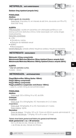 Manual Farmacêutico 2011/2012 261
2 C*METOPROLOL ANTI-HIPERTENSIVO
Seloken 5mg injetável (ampola 5mL)
Posologia
Adultos:
Infarto agudo do miocárdio:
Dose inicial: 5mg bolus, IV, em intervalo de até 5min, de acordo com PA e FC,
dose total 15mg.
Alerta
PRECAUÇÕES: cautela em pacientes com arteriopatia periférica e com
doença pulmonar obstrutiva crônica. Evitar associação com outras drogas
bradicardizantes.
REAÇÕES ADVERSAS:
•	>10%:
•	Sonolência, insônia
•	Redução da habilidade sexual
•	SÉRIAS:
•	Broncoespasmo
MONITORIZAÇÃO: pressão arterial, frequência cardíaca, frequência respiratória.
2© XMETOTREXATO ONCOLÓGICO
Metrexato 2,5mg comprimido
Metotrexato/Metrotex/Miantrex 50mg injetável (frasco ampola 2mL)
Metotrexato/Metrotex/Miantrex 500mg injetável (frasco ampola 20mL)
Alerta
* Usar em períodos curtos.
Cuidado - idosos.
X© BMETRONIDAZOL ANTIPARASITÁRIO
Flagyl/Metroniflex 500mg ­(bolsa 100mL)
Flagyl 250mg comprimido
Flagyl 400mg comprimido
Flagyl pediátrico suspensão oral (frasco 120mL)
– cada mL contém 40mg de benzoilmetronidazol
Posologia
Adultos:
	 Dose usual: 250 a 500mg, IV ou VO, de 8/8h.
Crianças:
Amebíase:
	 Dose usual: 35 a 50mg/kg/dia, VO, fracionados em 2 a 3 vezes.
Anaeróbios:
	 Dose usual: 30mg/kg/dia, IV ou VO, fracionados em 4 vezes.
	 Dose máxima: 4g/dia.
Neonatos:
Dose de ataque: 15mg/kg, VO ou IV. Correr em 60mim quando administrado IV
	 Dose de manutenção: 7,5mg/kg, VO ou IV a cada 12 horas.
Tabela dose/idade gestacional/idade pós-gestacional/intervalo.
Idade gestacional < ou = 29 semanas:
	 De 0 a 28 dias de vida, intervalo de 48horas
	 > de 28 dias de vida, intervalo de 24horas
A
B
C
D
E
F
G
H
I
J
K
L
M
N
O
P
Q
R
S
T
U
V
W
X
Y
Z
 
