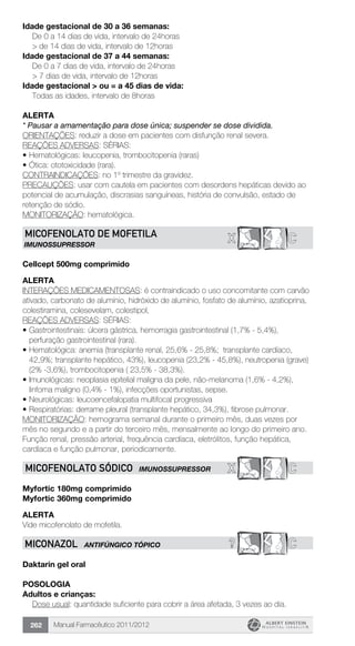 Manual Farmacêutico 2011/2012262
Idade gestacional de 30 a 36 semanas:
	 De 0 a 14 dias de vida, intervalo de 24horas
	 > de 14 dias de vida, intervalo de 12horas
Idade gestacional de 37 a 44 semanas:
	 De 0 a 7 dias de vida, intervalo de 24horas
	 > 7 dias de vida, ­intervalo de 12horas
Idade gestacional > ou = a 45 dias de vida:
	 Todas as idades, intervalo de 8horas
Alerta
* Pausar a amamentação para dose única; suspender se dose dividida.
ORIENTAÇÕES: reduzir a dose em pacientes com disfunção renal severa.
REAÇÕES ADVERSAS: SÉRIAS:
•	Hematológicas: leucopenia, trombocitopenia (raras)
•	Ótica: ototoxicidade (rara).
CONTRAINDICAÇÕES: no 1º trimestre da gravidez.
PRECAUÇÕES: usar com cautela em pacientes com desordens hepáticas devido ao
potencial de acumulação, discrasias sanguíneas, história de convulsão, estado de
retenção de sódio.
MONITORIZAÇÃO: hematológica.
X CMICOFENOLATO DE MOFETILA
IMUNOSSUPRESSOR
Cellcept 500mg comprimido
Alerta
INTERAÇÕES MEDICAMENTOSAS: é contraindicado o uso concomitante com carvão
ativado, carbonato de alumínio, hidróxido de alumínio, fosfato de alumínio, azatioprina,
colestiramina, colesevelam, colestipol,
REAÇÕES ADVERSAS: SÉRIAS:
•	Gastrointestinais: úlcera gástrica, hemorragia gastrointestinal (1,7% - 5,4%),
perfuração gastrointestinal (rara).
•	Hematológica: anemia (transplante renal, 25,6% - 25,8%; transplante cardíaco,
42,9%; transplante hepático, 43%), leucopenia (23,2% - 45,8%), neutropenia (grave)
(2% -3,6%), trombocitopenia ( 23,5% - 38,3%).
•	Imunológicas: neoplasia epitelial maligna da pele, não-melanoma (1,6% - 4,2%),
linfoma maligno (0,4% - 1%), infecções oportunistas, sepse.
•	Neurológicas: leucoencefalopatia multifocal progressiva
•	Respiratórias: derrame pleural (transplante hepático, 34,3%), fibrose pulmonar.
MONITORIZAÇÃO: hemograma semanal durante o primeiro mês, duas vezes por
mês no segundo e a partir do terceiro mês, mensalmente ao longo do primeiro ano.
Função renal, pressão arterial, frequência cardíaca, eletrólitos, função hepática,
cardíaca e função pulmonar, periodicamente.
X CMICOFENOLATO SÓDICO imunossupressor
Myfortic 180mg comprimido
Myfortic 360mg comprimido
ALERTA
Vide micofenolato de mofetila.
? CMICONAZOL ANTIFÚNGICO TÓPICO
Daktarin gel oral
Posologia
Adultos e crianças:
Dose usual: quantidade suficiente para cobrir a área afetada, 3 vezes ao dia.
 
