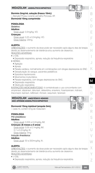 Manual Farmacêutico 2011/2012 263
3 DMIDAZOLAM ANSIOLÍTICO/HIPNÓTICO
Dormire 2mg/mL solução (frasco 10mL)
– Atenção! Possui corante vermelho Ponceau 4R
Dormonid 15mg comprimido
Posologia
Sedativo:
Adultos:
	 Dose usual: 0,5mg/kg, VO.
Crianças:
	 Dose usual: 0,25 a 0,5mg/kg, VO.
	 Dose máxima: 20mg.
Alerta
ORIENTAÇÕES: o aumento da dose pode ser necessário após alguns dias de terapia
devido ao desenvolvimento de tolerância e/ou aumento de clearance.
REAÇÕES ADVERSAS:
•	>10%:
•	Depressão respiratória, apneia, redução da frequência respiratória
•	SÉRIAS:
•	Agitação
•	Apneia
•	Parada cardíaca, normalmente em combinações com drogas depressoras do SNC
•	Dessaturação do sangue, pacientes pediátricos
•	Episódios hipotensores
•	Movimentos involuntários
•	Parada respiratória, com drogas depressoras do SNC.
•	Depressão respiratória
•	Obstrução respiratória
INTERAÇÕES MEDICAMENTOSAS: é contraindicado o uso concomitante com
amprenavir, atazanavir, darunavir, delavirdina, enavirenz, fosamprenavir, indinavir,
itraconazol, lopinavir, nelfenavir, ritonavir, saquinavir, tipranavir.
3 DMIDAZOLAM ANESTÉSICO VENOSO
NÃO-OPIÓIDE/ANSIOLÍTICO/HIPNÓTICO
Dormonid 15mg injetável (ampola 3mL)
– cada mL contém 5mg de midazolam
Posologia
Pré-anestésico:
Adultos:
	 Dose usual: 0,005 a 0,2mg/kg, IM.
Crianças: (6 meses a 5 anos)
	 Dose inicial: 0,05 a 0,1mg/kg, IM.
	 0,1 a 0,2mg/kg, IV.
	 Dose máxima: 4mg
Indução Anestésica:
Adultos:
	 Dose usual: 50 a 350mcg/kg, IV.
Alerta
ORIENTAÇÕES: o aumento da dose pode ser necessário após alguns dias de terapia
devido ao desenvolvimento de tolerância e/ou aumento de clearance.
REAÇÕES ADVERSAS:
•	>10%:
•	Depressão respiratória, apneia, redução da frequência respiratória
A
B
C
D
E
F
G
H
I
J
K
L
M
N
O
P
Q
R
S
T
U
V
W
X
Y
Z
 