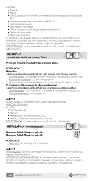 Manual Farmacêutico 2011/2012264
•	SÉRIAS:
•	Agitação
•	Apneia
•	Parada cardíaca, normalmente em combinações com drogas depressoras do
SNC.
•	Dessaturação do sangue, pacientes pediátricos
•	Episódios hipotensores
•	Movimentos involuntários
•	Parada respiratória, com drogas depressoras do SNC.
•	Depressão respiratória
•	Obstrução respiratória
INTERAÇÕES MEDICAMENTOSAS: é contraindicado o uso concomitante com
amprenavir, atazanavir, darunavir, delavirdina, enavirenz, fosamprenavir, indinavir,
itraconazol, lopinavir, nelfenavir, ritonavir, saquinavir, tipranavir.
MONITORIZAÇÃO: status respiratório e cardiovascular, pressão arterial durante a
administração IV.
C?MILRINONE
GLICOSÍDEO CARDÍACO E CARDIOTÔNICO
Primacor 1mg/mL injetável (frasco ampola 20mL)
Posologia
Neonatos:
Tratamento de choque cardiogênico pós-cirurgia e/ou choque séptico:
Dose de ataque: 75mcg/kg EV infundir em 60 min, imediatamente seguido por:
Infusão de manutenção: 0,5 a 0,75 mcg/kg/min
Ajustar a velocidade de infusão baseada na resposta hemodinâmica e clínica.
Prematuros < 30 semanas de idade gestacional:
Tratamento de choque cardiogênico pós-cirurgia e/ou choque séptico:
Dose de ataque: 0,75 mcg/kg/min em 3 horas e imediatamente ­seguido de:
	 Dose de manutenção: 0,2mcg/kg/min
Alerta
ORIENTAÇÕES: è incompatível com furosemida e procainamida.
REAÇÕES ADVERSAS:
•	>10%:
•	Arritmia ventricular
•	SÉRIAS:
•	Hematológica: trombocitopenia (0,4%).
•	Hepática: testes de função hepática anormais.
MONITORIZAÇÃO: função cardíaca e pressão arterial, potássio sérico.
1 CMIRTAZAPINA ANTIDEPRESSIVO
Remeron Soltab 15mg comprimido
Remeron Soltab 30mg comprimido
Posologia
Dose usual: 30 a 45 mg, VO, 1 vez ao dia.
Alerta
PRECAUÇÕES: descontinuar imediatamente se sinais e sintomas de neutropenia/
agrunulocitose ocorrerem.
INTERAÇÕES MEDICAMENTOSAS: é contraindicado o uso concomitante com
clorgilina, iproniazida, isocarboxazida, linezolida, moclobemida, nialamida, pargilina,
fenelzina, procarbazina, rasagilina, selegilina, toloxatone, tranilcipramina.
 