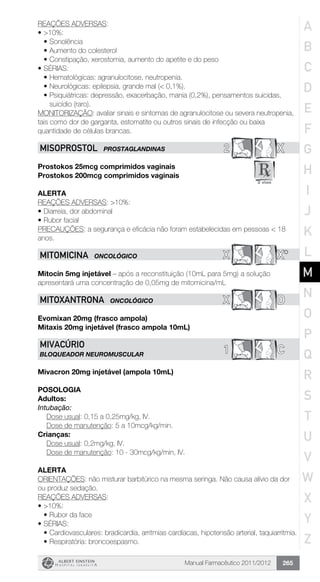 Manual Farmacêutico 2011/2012 265
REAÇÕES ADVERSAS:
•	>10%:
•	Sonolência
•	Aumento do colesterol
•	Constipação, xerostomia, aumento do apetite e do peso
•	SÉRIAS:
•	Hematológicas: agranulocitose, neutropenia.
•	Neurológicas: epilepsia, grande mal (< 0,1%).
•	Psiquiátricas: depressão, exacerbação, mania (0,2%), pensamentos suicidas,
suicídio (raro).
MONITORIZAÇÃO: avaliar sinais e sintomas de agranulocitose ou severa neutropenia,
tais como dor de garganta, estomatite ou outros sinais de infecção ou baixa
quantidade de células brancas.
2 XMISOPROSTOL PROSTAGLANDINAS
Prostokos 25mcg comprimidos vaginais
Prostokos 200mcg comprimidos vaginais
Alerta
REAÇÕES ADVERSAS: >10%:
•	Diarreia, dor abdominal
•	Rubor facial
PRECAUÇÕES: a segurança e eficácia não foram estabelecidas em pessoas < 18
anos.
X X*MITOMICINA ONCOLÓGICO
Mitocin 5mg injetável – após a reconstituição (10mL para 5mg) a solução
apresentará uma concentração de 0,05mg de mitomicina/mL
X DMITOXANTRONA ONCOLÓGICO
Evomixan 20mg (frasco ampola)
Mitaxis 20mg injetável (frasco ampola 10mL)
C1
MIVACÚRIO
BLOQUEADOR NEUROMUSCULAR
Mivacron 20mg injetável (ampola 10mL)
Posologia
Adultos:
Intubação:
	 Dose usual: 0,15 a 0,25mg/kg, IV.
	 Dose de manutenção: 5 a 10mcg/kg/min.
Crianças:
	 Dose usual: 0,2mg/kg, IV.
	 Dose de manutenção: 10 - 30mcg/kg/min, IV.
Alerta
ORIENTAÇÕES: não misturar barbitúrico na mesma seringa. Não causa alívio da dor
ou produz sedação.
REAÇÕES ADVERSAS:
•	>10%:
•	Rubor da face
•	SÉRIAS:
•	Cardiovasculares: bradicardia, arritmias cardíacas, hipotensão arterial, taquiarritmia.
•	Respiratória: broncoespasmo.
A
B
C
D
E
F
G
H
I
J
K
L
M
N
O
P
Q
R
S
T
U
V
W
X
Y
Z
 