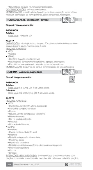 Manual Farmacêutico 2011/2012266
•	Neurológica: bloqueio neuromuscular prolongado.
CONTRAINDICAÇÕES: arritmias preexistentes.
MONITORIZAÇÃO: pressão arterial, frequência cardíaca, contração espasmódica
muscular, estimulação do nervo periférico, gases sanguíneos, respirações.
? BMONTELUCASTE MISCELÂNeA - OUTROS
Singulair 10mg comprimido
Posologia
Adultos:
	 Dose usual: 10mg/dia, VO.
Alerta
ORIENTAÇÕES: não é aprovado o uso pelo FDA para reverter broncoespasmo em
ataque de asma agudo. Tomar a dose à noite.
REAÇÕES ADVERSAS:
•	>10%:
•	Cefaleia
•	SÉRIAS:
•	Hepática: hepatite colestática (rara).
•	Neurológicas: comportamento agressivo, agitação, alucinações.
•	Psiquiátricas: comportamento alterado, pensamentos suicidas.
MONITORIZAÇÃO: bioquímica de sangue e monitorização da função hepática.
1 CMORFINA ANALGÉSICO NARCÓTICO
Dimorf 10mg comprimido
Posologia
Adultos:
	 Dose usual: 5 a 30mg, VO, 1 a 6 vezes ao dia.
Crianças:
	 Dose usual: 0,2 a 0,5mg/kg, VO, 1 a 6 vezes ao dia.
Alerta
REAÇÕES ADVERSAS:
•	>10%:
•	Palpitações, hipotensão arterial, bradicardia
•	Sonolênia, vertigem, confusão
•	Prurido
•	Náusea, vômito, constipação, xerostomia
•	Retenção urinária
•	Dor no local da aplicação
•	Fraqueza
•	Liberação de histamina
•	SÉRIAS:
•	Anafilaxia
•	Parada cardíaca, fibrilação atrial
•	Dispneia
•	Disturbios da pressão intracraniana
•	Mioclonia, ataxia
•	Hipotensão ortostática
•	Distúrbio circulatório especificado, depressão cardiovascular
•	Depressão respiratória
•	Choque
•	Síncope
INTERAÇÕES MEDICAMENTOSAS: é contraindicado o uso concomitante com
clorgilina, iproniazida, isocarboxazida, moclobemida, naltrexona, nialamida, pargilina,
 