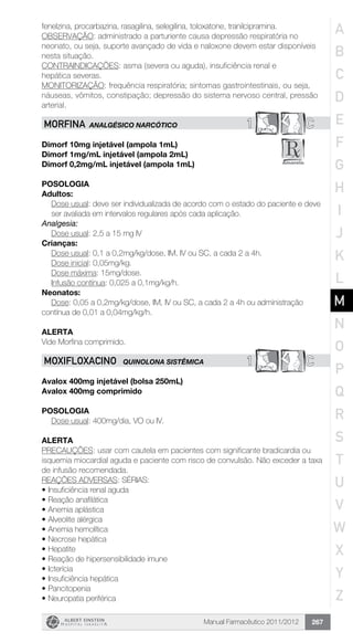 Manual Farmacêutico 2011/2012 267
fenelzina, procarbazina, rasagilina, selegilina, toloxatone, tranilcipramina.
OBSERVAÇÃO: administrado a parturiente causa depressão respiratória no
neonato, ou seja, suporte avançado de vida e naloxone devem estar disponíveis
nesta situação.
CONTRAINDICAÇÕES: asma (severa ou aguda), insuficiência renal e
hepática severas.
MONITORIZAÇÃO: frequência respiratória; sintomas gastrointestinais, ou seja,
náuseas, vômitos, constipação; depressão do sistema nervoso central, pressão
arterial.
1 CMORFINA Analgésico Narcótico
Dimorf 10mg injetável (ampola 1mL)
Dimorf 1mg/mL injetável (ampola 2mL)
Dimorf 0,2mg/mL injetável (ampola 1mL)
Posologia
Adultos:
Dose usual: deve ser individualizada de acordo com o estado do paciente e deve
ser avaliada em intervalos regulares após cada aplicação.
Analgesia:
	 Dose usual: 2,5 a 15 mg IV
Crianças:
	 Dose usual: 0,1 a 0,2mg/kg/dose, IM, IV ou SC, a cada 2 a 4h.
	 Dose inicial: 0,05mg/kg.
	 Dose máxima: 15mg/dose.
	 Infusão contínua: 0,025 a 0,1mg/kg/h.
Neonatos:
Dose: 0,05 a 0,2mg/kg/dose, IM, IV ou SC, a cada 2 a 4h ou ­administração 		
contínua de 0,01 a 0,04mg/kg/h.
Alerta
Vide Morfina comprimido.
1 CMOXIFLOXACINO QUINOLONA SISTÊMICA
Avalox 400mg injetável (bolsa 250mL)
Avalox 400mg comprimido
Posologia
Dose usual: 400mg/dia, VO ou IV.
ALERTA
PRECAUÇÕES: usar com cautela em pacientes com significante bradicardia ou
isquemia miocardial aguda e paciente com risco de convulsão. Não exceder a taxa
de infusão recomendada.
REAÇÕES ADVERSAS: SÉRIAS:
•	Insuficiência renal aguda
•	Reação anafilática
•	Anemia aplástica
•	Alveolite alérgica
•	Anemia hemolítica
•	Necrose hepática
•	Hepatite
•	Reação de hipersensibilidade imune
•	Icterícia
•	Insuficiência hepática
•	Pancitopenia
•	Neuropatia periférica
A
B
C
D
E
F
G
H
I
J
K
L
M
N
O
P
Q
R
S
T
U
V
W
X
Y
Z
 
