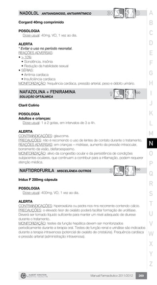 Manual Farmacêutico 2011/2012 269
3© DNADOLOL ANTIANGINOSO, ANTIARRÍTMICO
Corgard 40mg comprimido
Posologia
Dose usual: 40mg, VO, 1 vez ao dia.
Alerta
* Evitar o uso no período neonatal.
REAÇÕES ADVERSAS:
•	> 10%:
•	Sonolência, insônia
•	Redução da habilidade sexual
•	Sérias:
•	Arritmia cardíaca
•	Insuficiência cardíaca
MONITORIZAÇÃO: frequência cardíaca, pressão arterial, peso e débito urinário.
**?NAFAZOLINA + FENIRAMINA
solução oftálmica
Claril Colírio
POSOLOGIA
Adultos e crianças:
Dose usual: 1 a 2 gotas, em intervalos de 3 a 4h.
Alerta
CONTRAINDICAÇÕES: glaucoma.
PRECAUÇÕES: não é recomendo o uso de lentes de contato durante o tratamento.
REAÇÕES ADVERSAS: em crianças – midríase, aumento da pressão intraocular,
borramento da visão, blefaroespasmo.
MONITORIZAÇÃO: alívio da congestão ocular e da persistência de condições
subjacentes oculares, que continuem a contribuir para a inflamação, podem requerer
atenção médica.
3 **NAFTIDROFURILA MISCELÂNEA-OUTROS
Iridux F 200mg cápsula
Posologia
Dose usual: 400mg, VO, 1 vez ao dia.
Alerta
CONTRAINDICAÇÕES: hiperoxalúria ou pedra nos rins recorrente contendo cálcio.
PRECAUÇÕES: o elevado teor de oxalato poderá facilitar formação de urolitíase.
Deverá ser tomado líquido suficiente para manter um nível adequado de diurese
durante o tratamento.
MONITORIZAÇÃO: testes da função hepática devem ser monitorizados
periodicamente durante a terapia oral. Testes de função renal e urinálise são indicados
durante a terapia intravenosa (potencial de oxalato de cristalúria). Frequência cardíaca
e pressão arterial (administração intravenosa).
A
B
C
D
E
F
G
H
I
J
K
L
M
N
O
P
Q
R
S
T
U
V
W
X
Y
Z
 