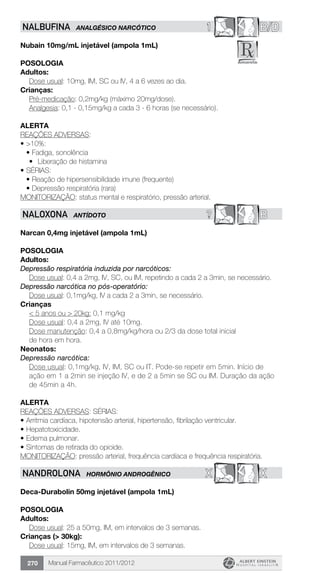 Manual Farmacêutico 2011/2012270
1 B/DNALBUFINA ANALGÉSICO NARCÓTICO
Nubain 10mg/mL injetável (ampola 1mL)
Posologia
Adultos:
	 Dose usual: 10mg, IM, SC ou IV, 4 a 6 vezes ao dia.
Crianças:
	 Pré-medicação: 0,2mg/kg (máximo 20mg/dose).
Analgesia: 0,1 - 0,15mg/kg a cada 3 - 6 horas (se necessário).
Alerta
REAÇÕES ADVERSAS:
•	>10%:
•	Fadiga, sonolência
•	 Liberação de histamina
•	SÉRIAS:
•	Reação de hipersensibilidade imune (frequente)
•	Depressão respiratória (rara)
MONITORIZAÇÃO: status mental e respiratório, pressão arterial.
? BNALOXONA ANTÍDOTO
Narcan 0,4mg injetável (ampola 1mL)
Posologia
Adultos:
Depressão respiratória induzida por narcóticos:
Dose usual: 0,4 a 2mg, IV, SC, ou IM, repetindo a cada 2 a 3min, se necessário.
Depressão narcótica no pós-operatório:
	 Dose usual: 0,1mg/kg, IV a cada 2 a 3min, se necessário.
Crianças
	 < 5 anos ou > 20kg: 0,1 mg/kg
Dose usual: 0,4 a 2mg, IV até 10mg.
Dose manutenção: 0,4 a 0,8mg/kg/hora ou 2/3 da dose total ­inicial
de hora em hora.
Neonatos:
Depressão narcótica:
Dose usual: 0,1mg/kg, IV, IM, SC ou IT. Pode-se repetir em 5min. Início de
ação em 1 a 2min se injeção IV, e de 2 a 5min se SC ou IM. Duração da ação
de 45min a 4h.
Alerta
REAÇÕES ADVERSAS: SÉRIAS:
•	Arritmia cardíaca, hipotensão arterial, hipertensão, fibrilação ventricular.
•	Hepatotoxicidade.
•	Edema pulmonar.
•	Sintomas de retirada do opioide.
MONITORIZAÇÃO: pressão arterial, frequência cardíaca e frequência respiratória.
X XNANDROLONA HORMÔNIO ANDROGÊNICO
Deca-Durabolin 50mg injetável (ampola 1mL)
Posologia
Adultos:
	 Dose usual: 25 a 50mg, IM, em intervalos de 3 semanas.
Crianças (> 30kg):
	 Dose usual: 15mg, IM, em intervalos de 3 semanas.
 