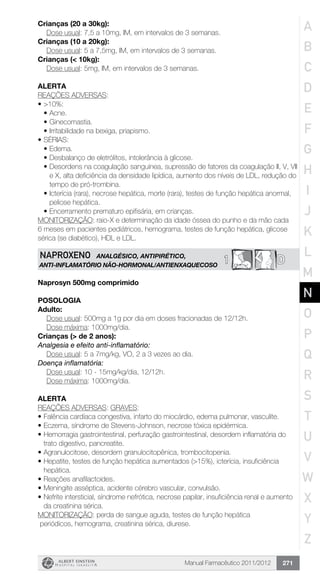 Manual Farmacêutico 2011/2012 271
Crianças (20 a 30kg):
	 Dose usual: 7,5 a 10mg, IM, em intervalos de 3 semanas.
Crianças (10 a 20kg):
	 Dose usual: 5 a 7,5mg, IM, em intervalos de 3 semanas.
Crianças (< 10kg):
	 Dose usual: 5mg, IM, em intervalos de 3 semanas.
Alerta
REAÇÕES ADVERSAS:
•	>10%:
•	Acne.
•	Ginecomastia.
•	Irritabilidade na bexiga, priapismo.
•	SÉRIAS:
•	Edema.
•	Desbalanço de eletrólitos, intolerância à glicose.
•	Desordens na coagulação sanguínea, supressão de fatores da coagulação II, V, VII
e X, alta deficiência da densidade lipídica, aumento dos níveis de LDL, redução do
tempo de pró-trombina.
•	Icterícia (rara), necrose hepática, morte (rara), testes de função hepática anormal,
peliose hepática.
•	Encerramento prematuro epifisária, em crianças.
MONITORIZAÇÃO: raio-X e determinação da idade óssea do punho e da mão cada
6 meses em pacientes pediátricos, hemograma, testes de função hepática, glicose
sérica (se diabético), HDL e LDL.
D1NAPROXENO ANALGÉSICO, ANTIPIRÉTICO,
ANTI-INFLAMATÓRIO NÃO-HORMONAL/ANTIENXAQUECOSO
Naprosyn 500mg comprimido
Posologia
Adulto:
	 Dose usual: 500mg a 1g por dia em doses fracionadas de 12/12h.
	 Dose máxima: 1000mg/dia.
Crianças (> de 2 anos):
Analgesia e efeito anti-inflamatório:
	 Dose usual: 5 a 7mg/kg, VO, 2 a 3 vezes ao dia.
Doença inflamatória:
Dose usual: 10 - 15mg/kg/dia, 12/12h.
Dose máxima: 1000mg/dia.
Alerta
REAÇÕES ADVERSAS: GRAVES:
•	Falência cardíaca congestiva, infarto do miocárdio, edema pulmonar, vasculite.
•	Eczema, síndrome de Stevens-Johnson, necrose tóxica epidérmica.
•	Hemorragia gastrointestinal, perfuração gastrointestinal, desordem inflamatória do
trato digestivo, pancreatite.
•	Agranulocitose, desordem granulocitopênica, trombocitopenia.
•	Hepatite, testes de função hepática aumentados (>15%), icterícia, insuficiência
hepática.
•	Reações anafilactoides.
•	Meningite asséptica, acidente cérebro vascular, convulsão.
•	Nefrite intersticial, síndrome nefrótica, necrose papilar, insuficiência renal e aumento
da creatinina sérica.
MONITORIZAÇÃO: perda de sangue aguda, testes de função hepática
periódicos, hemograma, creatinina sérica, diurese.
A
B
C
D
E
F
G
H
I
J
K
L
M
N
O
P
Q
R
S
T
U
V
W
X
Y
Z
 