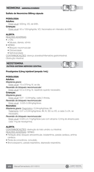Manual Farmacêutico 2011/2012272
? DNEOMICINA AMINOGLICOSÍDEO
Sulfato de Neomicina 500mg cápsula
Posologia
Adultos:
	 Dose usual: 500mg, VO, de 6/6h.
Crianças:
Dose usual: 50 a 100mg/kg/dia, VO, fracionados em intervalos de 6/6h.
Alerta
REAÇÕES ADVERSAS:
•	>10%:
•	Náusea, diarreia, vômito
•	SÉRIAS:
•	Bloqueio neuromuscular
•	Ototoxicidade
•	Nefrotoxicidade
CONTRAINDICAÇÕES: doença ulcerativa/inflamatória gastrointestinal.
Obstrução intestinal.
C?NEOSTIGMINA
outros-sistema nervoso central
Prostigmine 0,5mg injetável (ampola 1mL)
Posologia
Adultos:
Miastenia gravis:
	 Dose usual: 15 a 375mg, IV, ao dia.
Reversão do bloqueio neuromuscular:
	 Dose usual: 0,5 a 2,0mg, IV, repetindo quando necessário.
Crianças:
Miastenia gravis:
	 Dose usual: 0,01 - 0,04mg/kg, cada 2-4horas.
Reversão do bloqueio neuromuscular:
	 Dose usual: 0,025-0,08mg/kg/dose.
Neonatos:
Miastenia gravis: Diagnóstico: 0,04mg/kg/dose, IM.
Tratamento: 0,01 a 0,04mg/kg/dose, IM, IV, SC ou VO, a cada 2 a 3h, se
necessário.
Reversão do bloqueio neuromuscular:
Dose usual: 0,025 a 0,1mg/kg/dose (uso com atropina: 0,4mg de atropina para
cada 1mg de neostigmina).
Alerta
CONTRAINDICAÇÕES: obstrução do trato urinário ou intestinal.
REAÇÕES ADVERSAS: SÉRIAS:
•	Fibrilação atrial, bloqueio atrioventricular, bradiarritmia, parada cardíaca, arritmia
cardíaca.
•	Perda da consciência, convulsão.
•	Broncoespasmo, parada respiratória, depressão respiratória.
 