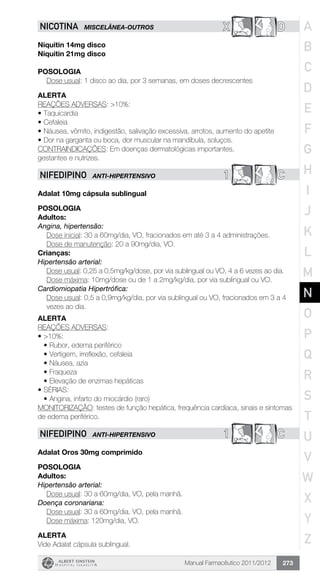 Manual Farmacêutico 2011/2012 273
X DNICOTINA MISCELÂNEA-OUTROS
Niquitin 14mg disco
Niquitin 21mg disco
Posologia
Dose usual: 1 disco ao dia, por 3 semanas, em doses decrescentes
Alerta
REAÇÕES ADVERSAS: >10%:
•	Taquicardia
•	Cefaleia
•	Náusea, vômito, indigestão, salivação excessiva, arrotos, aumento do apetite
•	Dor na garganta ou boca, dor muscular na mandíbula, soluços.
CONTRAINDICAÇÕES: Em doenças dermatológicas importantes,
gestantes e nutrizes.
1 CNIFEDIPINO ANTI-HIPERTENSIVO
Adalat 10mg cápsula sublingual
Posologia
Adultos:
Angina, hipertensão:
	 Dose inicial: 30 a 60mg/dia, VO, fracionados em até 3 a 4 administrações.
	 Dose de manutenção: 20 a 90mg/dia, VO.
Crianças:
Hipertensão arterial:
Dose usual: 0,25 a 0,5mg/kg/dose, por via sublingual ou VO, 4 a 6 vezes ao dia.
Dose máxima: 10mg/dose ou de 1 a 2mg/kg/dia, por via ­sublingual ou VO.
Cardiomiopatia Hipertrófica:
Dose usual: 0,5 a 0,9mg/kg/dia, por via sublingual ou VO, ­fracionados em 3 a 4
vezes ao dia.
Alerta
REAÇÕES ADVERSAS:
•	>10%:
•	Rubor, edema periférico
•	Vertigem, irreflexão, cefaleia
•	Náusea, azia
•	Fraqueza
•	Elevação de enzimas hepáticas
•	SÉRIAS:
•	Angina, infarto do miocárdio (raro)
MONITORIZAÇÃO: testes de função hepática, frequência cardíaca, sinais e sintomas
de edema periférico.
1 CNIFEDIPINO ANTI-HIPERTENSIVO
Adalat Oros 30mg comprimido
Posologia
Adultos:
Hipertensão arterial:
	 Dose usual: 30 a 60mg/dia, VO, pela manhã.
Doença coronariana:
	 Dose usual: 30 a 60mg/dia, VO, pela manhã.
	 Dose máxima: 120mg/dia, VO.
Alerta
Vide Adalat cápsula sublingual.
A
B
C
D
E
F
G
H
I
J
K
L
M
N
O
P
Q
R
S
T
U
V
W
X
Y
Z
 