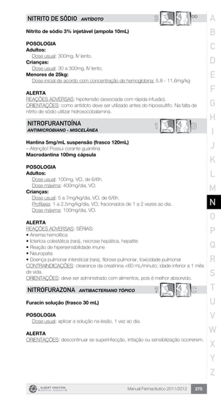 Manual Farmacêutico 2011/2012 275
3 **NITRITO DE SÓDIO ANTÍDOTO
Nitrito de sódio 3% injetável (ampola 10mL)
Posologia
Adultos:
	 Dose usual: 300mg, IV lento.
Crianças:
	 Dose usual: 30 a 300mg, IV lento.
Menores de 25kg:
Dose inicial de acordo com concentração de hemoglobina: 5,8 - 11,6mg/kg
Alerta
REAÇÕES ADVERSAS: hipotensão (associada com rápida infusão).
ORIENTAÇÕES: como antídoto deve ser utilizado antes do hipossultifo. Na falta de
nitrito de sódio utilizar hidroxocobalamina.
B1NITROFURANTOÍNA
ANTIMICROBIANO - MISCELÂNEA
Hantina 5mg/mL suspensão (frasco 120mL)
– Atenção! Possui corante guanitina
Macrodantina 100mg cápsula
Posologia
Adultos:
	 Dose usual: 100mg, VO, de 6/6h.
	 Dose máxima: 400mg/dia, VO.
Crianças:
	 Dose usual: 5 a 7mg/kg/dia, VO, de 6/6h.
	 Profilaxia: 1 a 2,5mg/kg/dia, VO, fracionados de 1 a 2 vezes ao dia.
	 Dose máxima: 100mg/dia, VO.
Alerta
REAÇÕES ADVERSAS: SÉRIAS:
•	Anemia hemolítica
•	Icterícia colestática (rara), necrose hepática, hepatite
•	Reação de hipersensibilidade imune
•	Neuropatia
•	Doença pulmonar intersticial (rara), fibrose pulmonar, toxicidade pulmonar
CONTRAINDICAÇÕES: clearance da creatinina <60 mL/minuto; idade inferior a 1 mês
de vida.
ORIENTAÇÕES: deve ser administrado com alimentos, pois é melhor absorvido.
? CNITROFURAZONA ANTIBACTERIANO TÓPICO
Furacin solução (frasco 30 mL)
Posologia
Dose usual: aplicar a solução na lesão, 1 vez ao dia.
Alerta
ORIENTAÇÕES: descontinuar se superinfecção, irritação ou sensibilização ocorrerem.
A
B
C
D
E
F
G
H
I
J
K
L
M
N
O
P
Q
R
S
T
U
V
W
X
Y
Z
 