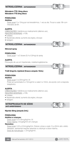 Manual Farmacêutico 2011/2012276
? CNITROGLICERINA ANTIANGINOSO
Nitroderm TTS 10mg disco
Nitroderm TTS 5mg disco
Posologia
Adultos:
Dose usual: 5 a 10mg por via transdérmica, 1 vez ao dia. Trocar a cada 18h com
intervalos de 6h.
Alerta
ORIENTAÇÕES: tolerância ao medicamento (alternar uso).
REAÇÕES ADVERSAS: >10%:
•	Cefaleia
•	Hipotensão arterial, aumento da angina, síncope
•	Vertigem
? CNITROGLICERINA ANTIANGINOSO
Nitronal spray
Posologia
	 Dose usual: 1 a 2 doses (0,4 a 0,8mg) do spray
Alerta
Precaução de uso em hipertensão, metahemoglobinemia.
? CNITROGLICERINA ANTIANGINOSO
Tridil 5mg/mL injetável (frasco-ampola 10mL)
Posologia
Adultos:
Dose usual: 5 a 20mcg/min, IV.
Pode ser aumentada 5 a 10mcg/min a cada 5 a 10min, de acordo com a resposta
terapêutica.
Alerta
ORIENTAÇÕES: tolerância ao medicamento (alternar uso).
REAÇÕES ADVERSAS: >10%:
•	Cefaleia
•	Hipotensão arterial, aumento da angina, síncope
•	Vertigem
C3NITROPRUSSIATO DE SÓDIO
ANTI-HIPERTENSIVO
Nipride 50mg (ampola 2mL)
Posologia
Adultos e crianças:
	 Dose usual: 0,5 a 8mcg/kg/min, IV.
	 Dose máxima: 4mcg/kg/min em crianças
Neonatos:
Dose inicial: 0,25 a 0,5mcg/kg/min. Dobrar a dose a cada 15 a 20min até o efeito
desejado, apresentar reações adversas ou alcançar a dose máxima.
Dose de manutenção: < 2mcg/kg/min.
 