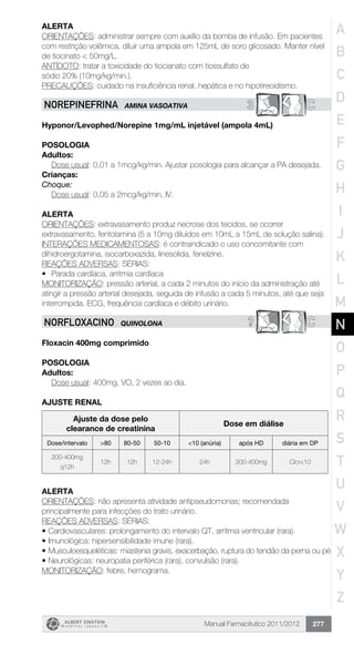 Manual Farmacêutico 2011/2012 277
Alerta
ORIENTAÇÕES: administrar sempre com auxílio da bomba de infusão. Em pacientes
com restrição volêmica, diluir uma ampola em 125mL de soro glicosado. Manter nível
de tiocinato < 50mg/L.
ANTÍDOTO: tratar a toxicidade do tiocianato com tiossulfato de
sódio 20% (10mg/kg/min.).
PRECAUÇÕES: cuidado na insuficiência renal, hepática e no hipotireoidismo.
3 CNOREPINEFRINA AMINA VASOATIVA
Hyponor/Levophed/Norepine 1mg/mL injetável (ampola 4mL)
Posologia
Adultos:
Dose usual: 0,01 a 1mcg/kg/min. Ajustar posologia para alcançar a PA desejada.
Crianças:
Choque:
	 Dose usual: 0,05 a 2mcg/kg/min, IV.
Alerta
ORIENTAÇÕES: extravasamento produz necrose dos tecidos, se ocorrer
extravasamento, fentolamina (5 a 10mg diluídos em 10mL a 15mL de solução salina).
INTERAÇÕES MEDICAMENTOSAS: é contraindicado o uso concomitante com
dihidroergotamina, isocarboxazida, linesolida, fenelzine.
REAÇÕES ADVERSAS: SÉRIAS:
•	 Parada cardíaca, arritmia cardíaca
MONITORIZAÇÃO: pressão arterial, a cada 2 minutos do início da administração até
atingir a pressão arterial desejada, seguida de infusão a cada 5 minutos, até que seja
interrompida. ECG, frequência cardíaca e débito urinário.
? CNORFLOXACINo QUINOLONA
Floxacin 400mg comprimido
Posologia
Adultos:
	 Dose usual: 400mg, VO, 2 vezes ao dia.
AJUSTE RENAL
Ajuste da dose pelo
clearance de creatinina
Dose em diálise
Dose/intervalo >80 80-50 50-10 <10 (anúria) após HD diária em DP
200-400mg
q12h
12h 12h 12-24h 24h 200-400mg Clcr<10
Alerta
ORIENTAÇÕES: não apresenta atividade antipseudomonas; recomendada
principalmente para infecções do trato urinário.
REAÇÕES ADVERSAS: SÉRIAS:
•	Cardiovasculares: prolongamento do intervalo QT, arritmia ventricular (rara).
•	Imunológica: hipersensibilidade imune (rara).
•	Musculoesqueléticas: miastenia gravis, exacerbação, ruptura do tendão da perna ou pé
•	Neurológicas: neuropatia periférica (rara), convulsão (rara).
MONITORIZAÇÃO: febre, hemograma.
A
B
C
D
E
F
G
H
I
J
K
L
M
N
O
P
Q
R
S
T
U
V
W
X
Y
Z
 