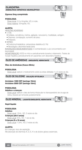 Manual Farmacêutico 2011/2012280
C3OLANZAPina
ANSIOLÍTICO/ HIPNÓTICO/ Neuroléptico
Zyprexa 5mg comprimido
Posologia
	 Dose inicial: 2,5 a 5mg/dia, VO, à noite.
	 Dose máxima: 20mg/dia, VO.
Alerta
REAÇÕES ADVERSAS:
•	>10%:
•	Cefaleia, sonolência, insônia, agitação, nervosismo, hostilidade, vertigem.
•	Dispneia, constipação, aumento de peso.
•	Fraqueza.
•	SÉRIAS:
•	Endócrino/metabólica: cetoacidose diabética (0,1%)
•	Neurológica: discinesia tardia (rara)
INTERAÇÕES MEDICAMENTOSAS: é contraindicado o uso concomitante com
levometadil.
MONITORIZAÇÃO: ECG no início e periodicamente durante o tratamento. Testes de
função hepática; periodicamente em pacientes com desordens hepática.
? **ÓLEO DE AMÊNDOAS EMOLIENTE, HIDRATANTE
Óleo de Amêndoas (frasco 60mL)
Posologia
Dose usual: aplicar o medicamento sobre as áreas afetadas 1 a 2 vezes ao dia.
? **ÓLEO DE SILICONE SOLUÇÃO OFTÁLMICA
Arciolane 1300 CST (seringa 10mL)
Arciolane 5500 CST (seringa 10mL)
Posologia
Adultos e crianças:
Dose usual: aplicar o óleo de forma intraocular no transoperatório de cirurgia de
retina. Deverá ser removido posteriormente
1 CÓLEO MINERAL LAXANTE/EMOLIENTE, HIDRATANTE
Nujol líquido
Posologia
Adultos:
	 Dose usual: 15mL, VO, 2 vezes ao dia.
Crianças (até 5 anos):
	 Dose usual: 5mL, VO, 1 vez ao dia.
Crianças (5 a 10 anos):
	 Dose usual: 7,5mL, VO, 2 vezes ao dia.
Alerta
Em crianças: risco de aspiração
Má absorção de vitaminas A, D, E, K e de ácidos graxos essenciais.
 