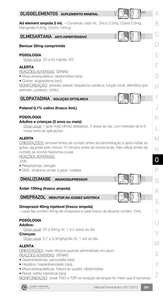 Manual Farmacêutico 2011/2012 281
? **OLIGOELEMENTOS SUPLEMENTO MINERAL
Ad element ampola 2 mL – Contendo cada mL: Zinco 2,5mg, Cobre 0,8mg,
Manganês 0,4mg, Cromo 10mcg
? COlMESARTANA ANTI-HIPERTENSIVO
Benicar 20mg comprimido
Posologia
Dose única: 20 a 40 mg/dia, VO.
Alerta
REAÇÕES ADVERSAS: SÉRIAS:
•	Musculoesquelética: rabdomiólise (rara)
•	Outras: angioedema (raro)
MONITORIZAÇÃO: pressão arterial, frequência cardíaca, função renal, eletrólitos (por
exemplo, potássio, sódio)
1 COLOPATADINA solução oftálmica
Patanol 0,1% colírio (frasco 5mL)
POSOLOGIA
Adultos e crianças (3 anos ou mais):
Dose usual: 1 gota no(s) olho(s) afetado(s), 2 vezes ao dia, com intervalo de 6-8
horas entre as aplicações.
ALERTA
ORIENTAÇÕES: remover lentes de contato antes da administração e após instilar as
gotas, aguardar pelo menos 10 minutos antes de recolocá-las. Não utilizar lentes de
contato se ocorrer hiperemia ocular.
REAÇÕES ADVERSAS:
>5%:
•	Respiratórias: faringite
•	SNC: síndrome similar à gripe, cefaleia
? BOMALIZUMABE IMUNOSSUPRESSOR
Xolair 150mg (frasco ampola)
? COMEPRAZOL REDUTOR DA ACIDEZ GÁSTRICA
Omeprazol 40mg injetável (frasco ampola)
– cada fap contém 40mg de omeprazol e cada frasco de diluente contém 10mL
Posologia
Adultos:
	 Dose usual: 20 a 40mg, IV, 1 a 2 vezes ao dia.
Crianças:
	 Dose usual: 0,7 a 3,3mg/kg/dia, IV, 1 vez ao dia.
Alerta
ORIENTAÇÕES: maior eficácia quando administrado em jejum.
REAÇÕES ADVERSAS: SÉRIAS:
•	Gastrointestinais: pancreatite (rara)
•	Hepática: hepatotoxicidade (rara)
•	Musculoesqueléticas: fratura do quadril, rabdomiólise
•	Renal: nefrite intersticial (rara)
MONITORIZAÇÃO: dosar TGO e TGP se duração da terapia for maior que 8 semanas.
A
B
C
D
E
F
G
H
I
J
K
L
M
N
O
P
Q
R
S
T
U
V
W
X
Y
Z
 