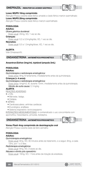 Manual Farmacêutico 2011/2012282
? COMEPRAZOL REDUTOR DA ACIDEZ GÁSTRICA
Losec MUPS 10mg comprimido
Atenção! Possui corante óxido férrico amarelo e óxido férrico marron-avermelhado
Losec MUPS 20mg comprimido
Atenção! Possui corante óxido férrico marrom-avermelhado
Posologia
Adultos:
Úlcera gástrica duodenal:
	 Dose usual: 20mg, VO, 1 vez ao dia.
Crianças:
	 Dose usual: 0,2 a 3,5mg/kg/dia, VO, 1 vez ao dia.
Neonatos:
	 Dose usual: 0,5 a 1,5mg/kg/dose, VO, 1 vez ao dia.
Alerta
Vide Omeprazol IV.
? BONDANSETRONA ANTIEMÉTICO/PROCINÉTICO
Ansentron/Zofran 2mg/mL injetável (ampola 2mL)
Posologia
Adultos:
Quimioterapia e radioterapia emetogênica:
Dose única: 8mg, IV lentamente, imediatamente antes da quimioterapia.
Crianças (> 4 anos):
Quimioterapia e radioterapia emetogênica:
Dose única: 5mg/m2, IV, durante 15min, imediatamente antes da quimioterapia.
Vômito de outra causa: 0,1mg/kg
Alerta
REAÇÕES ADVERSAS:
•	>10%:
•	Mal-estar, fadiga.
•	Cefaleia.
•	SÉRIAS:
•	Cardiovasculares: arritmias cardíacas
•	Imunológica: anafilaxia
•	Sistema respiratório: broncoespasmo
INTERAÇÕES MEDICAMENTOSAS: é contraindicado o uso concomitante com
apomorfina, mesoridazina, pimozida, tioridazina.
? BONDANSETRONA ANTIEMÉTICO/PROCINÉTICO
Vonau Flash 4mg comprimido de desintegração oral
Atenção! Possui corante óxido de ferro vermelho
POSOLOGIA
Adultos:
Quimioterapia emetogênica:
Dose usual: 8mg, VO, 30 minutos antes do tratamento, e a seguir, 8mg, a cada
12hs, por 1 a 2 dias.
Radioterapia emetogênica:
Dose usual: 8mg, VO, 3 vezes ao dia.
Náusea e vômito pós operatório:
	 Dose usual: 16mg, VO, 1 hora antes da indução da anestesia.
 