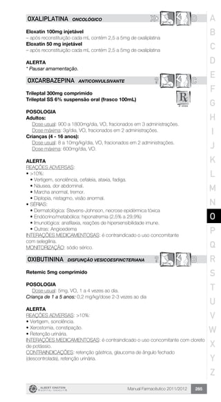 Manual Farmacêutico 2011/2012 285
X© DOXALIPLATINA ONCOLÓGICO
Eloxatin 100mg injetável
– após reconstituição cada mL contém 2,5 a 5mg de oxaliplatina
Eloxatin 50 mg injetável
– após reconstituição cada mL contém 2,5 a 5mg de oxaliplatina
Alerta
* Pausar amamentação.
? COXCARBAZEPINA ANTICONVULSIVANTE
Trileptal 300mg comprimido
Trileptal SS 6% suspensão oral (frasco 100mL)
Posologia
Adultos:
Dose usual: 900 a 1800mg/dia, VO, fracionados em 3 administrações.
	 Dose máxima: 3g/dia, VO, fracionados em 2 administrações.
Crianças (4 - 16 anos):
Dose usual: 8 a 10mg/kg/dia, VO, fracionados em 2 administrações.
	 Dose máxima: 600mg/dia, VO.
Alerta
REAÇÕES ADVERSAS:
•	>10%:
•	Vertigem, sonolência, cefaleia, ataxia, fadiga.
•	Náusea, dor abdominal.
•	Marcha anormal, tremor.
•	Diplopia, nistagmo, visão anormal.
•	SÉRIAS:
•	Dermatológica: Stevens-Johnson, necrose epidérmica tóxica
•	Endócrino/metabólica: hiponatremia (2,5% a 29,9%)
•	Imunológica: anafilaxia, reações de hipersensibilidade imune.
•	Outras: Angioedema
INTERAÇÕES MEDICAMENTOSAS: é contraindicado o uso concomitante
com selegilina.
MONITORIZAÇÃO: sódio sérico.
? BOXIBUTININA DISFUNÇÃO VESICOESFINCTERIANA
Retemic 5mg comprimido
Posologia
Dose usual: 5mg, VO, 1 a 4 vezes ao dia.
Criança de 1 a 5 anos: 0,2 mg/kg/dose 2-3 vezes ao dia
Alerta
REAÇÕES ADVERSAS: >10%:
•	Vertigem, sonolência.
•	Xerostomia, constipação.
•	Retenção urinária.
INTERAÇÕES MEDICAMENTOSAS: é contraindicado o uso concomitante com cloreto
de potássio.
CONTRAINDICAÇÕES: retenção gástrica, glaucoma de ângulo fechado
(descontrolada), retenção urinária.
A
B
C
D
E
F
G
H
I
J
K
L
M
N
O
P
Q
R
S
T
U
V
W
X
Y
Z
 