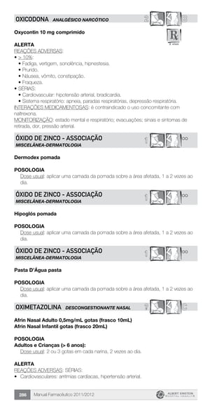 Manual Farmacêutico 2011/2012286
2 BOXICODONA ANALGÉSICO NARCÓTICO
Oxycontin 10 mg comprimido
Alerta
REAÇÕES ADVERSAS:
•	> 10%:
•	Fadiga, vertigem, sonolência, hipnestesia.
•	Prurido.
•	Náusea, vômito, constipação.
•	Fraqueza.
•	SÉRIAS:
•	Cardiovascular: hipotensão arterial, bradicardia.
•	Sistema respiratório: apneia, paradas respiratórias, depressão respiratória.
INTERAÇÕES MEDICAMENTOSAS: é contraindicado o uso concomitante com
naltrexona.
MONITORIZAÇÃO: estado mental e respiratório; evacuações; sinais e sintomas de
retirada, dor, pressão arterial.
**1ÓXIDO DE ZINCO - Associação
MISCELÂNEA-DERMATOLOGIA
Dermodex pomada
Posologia
Dose usual: aplicar uma camada da pomada sobre a área afetada, 1 a 2 vezes ao
dia.
**1ÓXIDO DE ZINCO - Associação
MISCELÂNEA-DERMATOLOGIA
Hipoglós pomada
Posologia
Dose usual: aplicar uma camada da pomada sobre a área afetada, 1 a 2 vezes ao
dia.
**1ÓXIDO DE ZINCO - Associação
MISCELÂNEA-DERMATOLOGIA
Pasta D’Água pasta
Posologia
Dose usual: aplicar uma camada da pomada sobre a área afetada, 1 a 2 vezes ao
dia.
? COXIMETAZOLINA DESCONGESTIONANTE NASAL
Afrin Nasal Adulto 0,5mg/mL gotas (frasco 10mL)
Afrin Nasal Infantil gotas (frasco 20mL)
Posologia
Adultos e Crianças (> 6 anos):
	 Dose usual: 2 ou 3 gotas em cada narina, 2 vezes ao dia.
Alerta
REAÇÕES ADVERSAS: SÉRIAS:
•	 Cardiovasculares: arritmias cardíacas, hipertensão arterial.
 