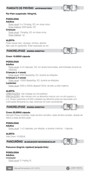 Manual Farmacêutico 2011/2012288
? CPAMOATO DE PIRVÍNIO ANTIPARASITÁRIO
Pyr-Pam suspensão 10mg/mL
Posologia
Adultos:
	 Dose usual: 5 a 10mg/kg, VO, em dose única.
	 Dose máxima: 600mg/dia, VO.
Crianças:
	 Dose usual: 10mg/kg, VO, em dose única.
	 Dose máxima: 1g.
Alerta
Pode causar rash, náuseas, vômitos, diarreia.
Não usar em gestantes. Evitar exposição ao sol.
3 CPANCRELIPASE ENZIMA DIGESTIVA
Creon 10.000UI cápsula
POSOLOGIA
Adultos:
Dose usual: 3 a 8 cápsulas, VO, em doses fracionadas, administradas durante as
refeições.
Crianças (> 4 anos):
	 Dose usual: 500U (lipase)/kg, VO, durante as refeições.
Crianças (< 4 anos):
	 Dose usual: 1000U (lipase)/kg, VO, durante as refeições.
Lactentes:
Dose usual: 2000 a 4000U (lipase)/120mL de leite ou leite materno.
Alerta
ORIENTAÇÕES: não mastigar as microesferas.
PRECAUÇÕES: não misturar com os alimentos macios com um pH superior a
5.5. Doses superiores a 6.000 unidades/ kg /alimento pode ser associada com
colonopatia fibrosante (ou seja, estenose do cólon ascendente).
3 CPANCRELIPASE ENZIMA DIGESTIVA
Creon 25.000UI cápsula
Atenção! Possui Corantes: óxido de ferro vermelho, óxido de ferro amarelo, dióxido de
titânio e óxido de ferro preto
POSOLOGIA
Adultos:
	 Dose usual: 1 a 2 cápsulas, por refeição, e durante o lanche, 1 cápsula.
Alerta
Vide Creon 10.000UI.
? CPANCURÔNIO BLOQUEADOR NEUROMUSCULAR
Pancuron 2mg/mL injetável (ampola 2mL)
Posologia
Adultos:
Intubação:
	 Dose usual: 0,1mg/kg, IV.
 
