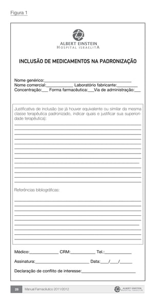 Manual Farmacêutico 2011/201228
Inclusão de Medicamentos na Padronização
Nome genérico:__________________________________________
Nome comercial:_____________ Laboratório fabricante:__________
Concentração:___ Forma farmacêutica:___Via de administração:___
Justificativa de inclusão (se já houver equivalente ou similar da mesma
classe terapêutica padronizado, indicar quais e justificar sua superiori-
dade terapêutica):
____________________________________________________________
____________________________________________________________
____________________________________________________________
____________________________________________________________
____________________________________________________________
____________________________________________________________
____________________________________________________________
____________________________________________________________
____________________________________________________________
____________________________________________________________
____________________________________________________________
____________________________________________________________
_____________________________________________________________
Referências bibliográficas:
____________________________________________________________
____________________________________________________________
____________________________________________________________
____________________________________________________________
____________________________________________________________
____________________________________________________________
____________________________________________________________
____________________________________________________________
_____________________________________________________________
Médico:______________ CRM:____________ Tel.:_____________
Assinatura:__________________________ Data:____/____/______
Declaração de conflito de interesse:__________________________
Figura 1
 