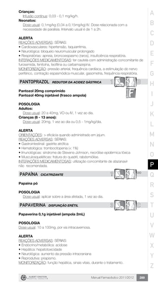Manual Farmacêutico 2011/2012 289
Crianças:
	 Infusão contínua: 0,03 - 0,1 mg/kg/h.
Neonatos:
Dose usual: 0,1mg/kg (0,04 a 0,15mg/kg) IV. Dose relacionada com a
necessidade de paralisia. Intervalo usual é de 1 a 2h.
Alerta
REAÇÕES ADVERSAS: SÉRIAS:
•	Cardiovasculares: hipertensão, taquiarritmia.
•	Neurológica: bloqueio neuromuscular prolongado
•	Respiratórias: apneia, broncoespasmo (raros), insuficiência respiratória.
INTERAÇÕES MEDICAMENTOSAS: ter cautela com administração concomitante de
furosemida, fenitoína, teofilina ou carbamazepina.
MONITORIZAÇÃO: pressão arterial, frequência cardíaca, a estimulação do nervo
periférico, contração espasmódica muscular, gasometria, frequência respiratória.
1 BPANTOPRAZOL REDUTOR DA ACIDEZ GÁSTRICA
Pantozol 20mg comprimido
Pantozol 40mg injetável (frasco ampola)
Posologia
Adultos:
	 Dose usual: 20 a 40mg, VO ou IV, 1 vez ao dia.
Crianças (6 - 13 anos):
	 Dose usual: 20mg, 1 vez ao dia ou 0,5 - 1mg/kg/dia.
Alerta
ORIENTAÇÕES: > eficácia quando administrado em jejum.
REAÇÕES ADVERSAS: SÉRIAS:
•	Gastrointestinal: gastrite atrófica
•	Hematológica: trombocitopenia (< 1%)
•	Imunológicas: síndrome de Stevens-Johnson, necrólise epidérmica tóxica
•	Musculosqueléticas: fratura do quadril, rabdomiólise.
INTERAÇÕES MEDICAMENTOSAS: utilização concomitante de atazanavir
não recomendada.
? **PAPAÍNA CICATRIZANTE
Papaína pó
Posologia
Dose usual: aplicar sobre a área afetada, 1 vez ao dia.
3 CPAPAVERINA DISFUNÇÃO ERÉTIL
Papaverina 0,1g injetável (ampola 2mL)
Posologia
Dose usual: 10 a 100mg, por via intracavernosa.
Alerta
REAÇÕES ADVERSAS: SÉRIAS:
•	Endócrino/metabólica: acidose
•	Hepática: hepatotoxicidade
•	Neurológica: aumento da pressão intracraniana
•	Reprodutiva: priapismo.
MONITORIZAÇÃO: função hepática, sinais vitais, durante o tratamento.
A
B
C
D
E
F
G
H
I
J
K
L
M
N
O
P
Q
R
S
T
U
V
W
X
Y
Z
 