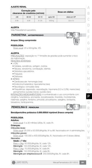 Manual Farmacêutico 2011/2012 291
AJUSTE RENAL
Correção pelo
clearance de creatinina (ml/min)
Dose em diálise
>80 80-50 50-10 após HD diária em DP
6-8h 6-8h 8-12h 500mg Clcr<10
Alerta
Vide Paracetamol supositório.
? DPAROXETINA ANTIDEPRESSIVO
Aropax 20mg comprimido
Posologia
Dose usual: 20 a 50mg/dia, VO.
Alerta
PRECAUÇÕES: exposição no 1º trimestre de gravidez pode aumentar o risco
de malformação.
REAÇÕES ADVERSAS:
•	>10%:
•	Cefaleia, sonolência, vertigem, insônia.
•	Náusea, xerostomia, constipação, diarreia.
•	Distúrbios ejaculatórios.
•	Fraqueza.
•	Diaforese.
•	SÉRIAS:
•	Cardiovascular: hemorragia (rara)
•	Endócrino/metabólica: hiponatremia (rara)
•	Neurológica: convulsão (rara)
•	Psiquiátricas: depressão, exacerbação, hipomania (0,3 a 2,2%); mania (rara);
pensamentos suicidas (raros); suicídio (raro)
INTERAÇÕES MEDICAMENTOSAS: é contraindicado o uso concomitante com
clorgilina, furazolidona, iproniazida, isocarboxazida, linezolida, moclobemida,
nialamida; pargilina, fenelzina, pimozida; procarbazine, selegilina, tioridazina,
toloxatone, tranilcipramina.
1 BPENICILINA G PENICILINA
Benzilpenicilina potássica 5.000.000UI injetável (frasco ampola)
Posologia
Adultos:
	 Dose usual: 5 a 30 milhões UI/dia, IV, cada 4h.
Crianças:
Infecções leves:
Dose usual: 25.000 a 50.000UI/kg/dia, IV ou IM, fracionados em 4 administrações.
Infecções graves:
Dose usual: 100.000 a 400.000UI/kg/dia, IV, fracionados em 6 doses diárias.
Neonatos:
	 Idade < 7 dia:
	 Peso < 2kg: 50.000UI/kg/dia, IV, cada 12h.
	 Meningite: 100.000UI/kg/dia, IV, cada 12h.
	 Peso > 2kg: 75.000UI/kg/dia, IV, cada 8h.
	 Meningite: 150.000UI/kg/dia, IV, cada 8h.
	 Meningite por streptococcus B: 250.000UI/kg/dia, IV, cada 8h.
A
B
C
D
E
F
G
H
I
J
K
L
M
N
O
P
Q
R
S
T
U
V
W
X
Y
Z
 