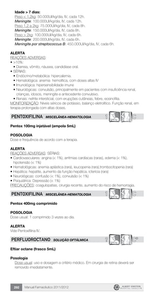 Manual Farmacêutico 2011/2012292
	 Idade > 7 dias:
	 Peso < 1,2kg: 50.000UI/kg/dia, IV, cada 12h.
	 Meningite: 100.000UI/kg/dia, IV, cada 12h.
	 Peso 1,2 a 2kg: 75.000UI/kg/dia, IV, cada 8h.
	 Meningite: 150.000UI/kg/dia, IV, cada 8h.
	 Peso > 2kg: 100.000UI/kg/dia, IV, cada 6h.
	 Meningite: 200.000UI/kg/dia, IV, cada 6h.
	 Meningite por streptococcus B: 450.000UI/kg/dia, IV, cada 6h.
Alerta
REAÇÕES ADVERSAS:
•	>10%:
•	Diarreia, vômito, náusea, candidíase oral.
•	SÉRIAS:
•	Endócrino/metabólica: hipercalemia.
•	Hematológica: anemia hemolítica, com doses altas IV
•	Imunológica: hipersensibilidade imune
•	Neurológicas: convulsão, principalmente em pacientes com insuficiência renal,
crianças, idosos, meningite e antecedente convulsivo.
•	Renais: nefrite intersticial, com erupções cutâneas, febre, eosinofilia.
MONITORIZAÇÃO: Níveis séricos de potássio, balanço eletrolítico. Função renal, em
terapia prolongada com altas doses.
1 CPENTOXIFILINA MISCELÂNEA-HEMATOLOGIA
Pentox 100mg injetável (ampola 5mL)
Posologia
Dose e frequência de acordo com a terapia.
Alerta
REAÇÕES ADVERSAS: SÉRIAS:
•	Cardiovasculares: angina (< 1%), arritmias cardíacas (raras), edema (< 1%),
hipotensão (< 1%)
•	Hematológicas: anemia aplástica (rara), leucopenia (rara),trombocitopenia (rara)
•	Hepática: hepatite, aumento da função hepática, icterícia (rara)
•	Neurológicas: confusão (< 1%), convulsão (< 1%)
•	Psiquiátrica: Depressão (< 1%)
PRECAUÇÕES: coagulopatias, cirurgia recente, aumento do risco de hemorragia.
1 CPENTOXIFILINA MISCELÂNEA-HEMATOLOGIA
Pentox 400mg comprimido
Posologia
Dose usual: 1 comprimido 3 vezes ao dia.
alerta
Vide Pentoxifilina IV.
? C*PERFLUOROCTANO SOLUÇÃO OFTÁLMICA
Eftiar octane (frasco 5mL)
Posologia
Dose usual: uso e dosagem a critério médico. Em cirurgia de retina deverá ser
removido imediatamente.
 
