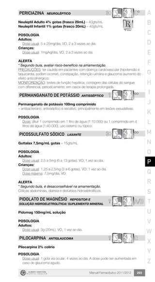 Manual Farmacêutico 2011/2012 293
3© C*PERICIAZINA NEUROLÉPTICO
Neuleptil Adulto 4% gotas (frasco 20mL) – 40gts/mL
Neuleptil Infantil 1% gotas (frasco 20mL) – 40gts/mL
Posologia
Adultos:
	 Dose usual: 5 a 25mg/dia, VO, 2 a 3 vezes ao dia.
Crianças:
	 Dose usual: 1mg/kg/dia, VO, 2 a 3 vezes ao dia.
Alerta
* Segundo bula, avaliar risco-benefício na amamentação.
PRECAUÇÕES: ter cautela em pacientes com doença cardiovascular (hipotensão e
taquicardia, podem ocorrer), constipação, retenção urinária e glaucoma (aumento do
efeito anticolinérgico).
MONITORIZAÇÃO: testes de função hepática, contagem das células do sangue
com diferencial, periodicamente, em casos de terapia prolongada.
1 **PERMANGANATO DE POTÁSSIO ANTISSÉPTICO
Permanganato de potássio 100mg comprimido
– antibacteriano, antisséptico e secativo, principalmente em lesões exsudativas.
POSOLOGIA
Dose: diluir 1 comprimido em 1 litro de água (1:10.000) ou 1 comprimido em 4
litros de água (1:40.000), uso externo ou tópico.
3© **PICOSSULFATO SÓDICO LAXANTE
Guttalax 7,5mg/mL gotas – 15gts/mL
Posologia
Adultos:
	 Dose usual: 2,5 a 5mg (6 a 13 gotas), VO, 1 vez ao dia.
Crianças:
	 Dose usual: 1,25 a 2,5mg (3 a 6 gotas), VO, 1 vez ao dia.
	 Dose máxima: 7,5mg/dia, VO.
Alerta
* Segundo bula, é desaconselhável na amamentação.
Cólicas abdominais, diarreia e distúrbios hidroeletrolíticos.
A/B?PIDOLATO DE MAGNÉSIO REPOSITOR E
SOLUÇÃO HIDROELETROLÍTICA/ SUPLEMENTO MINERAL
Pidomag 150mg/mL solução
Posologia
Adultos:
	 Dose usual: 3g (20mL), VO, 1 vez ao dia.
? CPILOCARPINA ANTIGLAUCOMA
Pilocarpina 2% colírio
Posologia
Dose usual: 1 gota via ocular, 4 vezes ao dia. A dose pode ser ­aumentada em
caso de glaucoma agudo.
A
B
C
D
E
F
G
H
I
J
K
L
M
N
O
P
Q
R
S
T
U
V
W
X
Y
Z
 