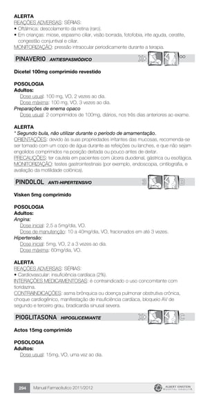 Manual Farmacêutico 2011/2012294
Alerta
REAÇÕES ADVERSAS: SÉRIAS:
•	Oftálmica: descolamento da retina (raro).
•	Em crianças: miose, espasmo ciliar, visão borrada, fotofobia, irite aguda, ceratite,
congestão conjuntival e ciliar.
MONITORIZAÇÃO: pressão intraocular periodicamente durante a terapia.
X© **PINAVERIO ANTIESPASMÓDICO
Dicetel 100mg comprimido revestido
POSOLOGIA
Adultos:
Dose usual: 100 mg, VO, 2 vezes ao dia.
Dose máxima: 100 mg, VO, 3 vezes ao dia.
Preparações de enema opaco
Dose usual: 2 comprimidos de 100mg, diários, nos três dias anteriores ao exame.
alerta
* Segundo bula, não utilizar durante o período de amamentação.
ORIENTAÇÕES: devido às suas propriedades irritantes das mucosas, recomenda-se
ser tomado com um copo de água durante as refeições ou lanches, e que não sejam
engolidos comprimidos na posição deitada ou pouco antes de deitar.
PRECAUÇÕES: ter cautela em pacientes com úlcera duodenal, gástrica ou esofágica.
MONITORIZAÇÃO: testes gastrointestinais (por exemplo, endoscopia, cintilografia, e
avaliação da motilidade colônica).
3 BPINDOLOL ANTI-HIPERTENSIVO
Visken 5mg comprimido
Posologia
Adultos:
Angina:
	 Dose inicial: 2,5 a 5mg/dia, VO.
Dose de manutenção: 10 a 40mg/dia, VO, fracionados em até 3 vezes.
Hipertensão:
	 Dose inicial: 5mg, VO, 2 a 3 vezes ao dia.
	 Dose máxima: 60mg/dia, VO.
Alerta
REAÇÕES ADVERSAS: SÉRIAS:
•	Cardiovascular: insuficiência cardíaca (2%).
INTERAÇÕES MEDICAMENTOSAS: é contraindicado o uso concomitante com
tioridazina.
CONTRAINDICAÇÕES: asma brônquica ou doença pulmonar obstrutiva crônica,
choque cardiogênico, manifestação de insuficiência cardíaca, bloqueio AV de
segundo e terceiro grau, bradicardia sinusal severa.
X© CPIOGLITASONA HIPOGLICEMIANTE
Actos 15mg comprimido
POSOLOGIA
Adultos:
Dose usual: 15mg, VO, uma vez ao dia.
 