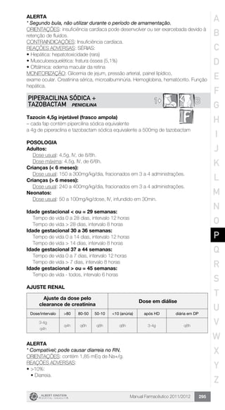 Manual Farmacêutico 2011/2012 295
alerta
* Segundo bula, não utilizar durante o período de amamentação.
ORIENTAÇÕES: insuficiência cardíaca pode desenvolver ou ser exarcebada devido à
retenção de fluidos.
CONTRAINDICAÇÕES: Insuficiência cardíaca.
REAÇÕES ADVERSAS: SÉRIAS:
•	Hepática: hepatotoxicidade (rara)
•	Musculoesquelética: fratura óssea (5,1%)
• 	Oftálmica: edema macular da retina
MONITORIZAÇÃO: Glicemia de jejum, pressão arterial, painel lipídico,
exame ocular. Creatinina sérica, microalbuminúria. Hemoglobina, hematócrito. Função
hepática.
B1©PIPERACILINA SÓDICA +
TAZOBACTAM PENICILINA
Tazocin 4,5g injetável (frasco ampola)
– cada fap contém pipercilina sódica equivalente
a 4g de piperaclina e tazobactam sódica equivalente a 500mg de tazobactam
Posologia
Adultos:
	 Dose usual: 4,5g, IV, de 8/8h.
	 Dose máxima: 4,5g, IV, de 6/6h.
Crianças (< 6 meses):
	 Dose usual: 150 a 300mg/kg/dia, fracionados em 3 a 4 administrações.
Crianças (> 6 meses):
	 Dose usual: 240 a 400mg/kg/dia, fracionados em 3 a 4 administrações.
Neonatos:
	 Dose usual: 50 a 100mg/kg/dose, IV, infundido em 30min.
Idade gestacional < ou = 29 semanas:
	 Tempo de vida 0 a 28 dias, intervalo 12 horas
	 Tempo de vida > 28 dias, intervalo 8 horas
Idade gestacional 30 a 36 semanas:
	 Tempo de vida 0 a 14 dias, intervalo 12 horas
	 Tempo de vida > 14 dias, intervalo 8 horas
Idade gestacional 37 a 44 semanas:
	 Tempo de vida 0 a 7 dias, intervalo 12 horas
	 Tempo de vida > 7 dias, intervalo 8 horas
Idade gestacional > ou = 45 semanas:
	 Tempo de vida - todos, intervalo 6 horas
AJUSTE RENAL
Ajuste da dose pelo
clearance de creatinina
Dose em diálise
Dose/intervalo >80 80-50 50-10 <10 (anúria) após HD diária em DP
3-4g
q4h
q4h q6h q8h q8h 3-4g q8h
Alerta
* Compatível; pode causar diarreia no RN.
ORIENTAÇÕES: contém 1,85 mEq de Na+/g.
REAÇÕES ADVERSAS:
•	>10%:
•	Diarreia.
A
B
C
D
E
F
G
H
I
J
K
L
M
N
O
P
Q
R
S
T
U
V
W
X
Y
Z
 