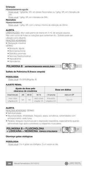 Manual Farmacêutico 2011/2012298
Crianças:
Hiperpotassemia aguda:
Dose usual: 1g/kg/dia, VO, em doses fracionadas ou 1g/kg, VR, em intervalos de
24h.
	 Dose usual: 1g/kg, VR, em intervalos de 24h.
Neonatos:
Hiperpotassemia:
Dose usual: 1g/kg, VR, com o tempo mínimo de retenção de 30min.
Alerta
ORIENTAÇÕES: diluir cada grama de resina em 4 mL de solução aquosa.
Não usar sucos de frutas ou soluções que contenham K+. Sorbitol pode ser
utilizado como diluente.
REAÇÕES ADVERSAS:
•	Obstipação intestinal
SÉRIAS:
•	Bronquite, aguda
•	Broncopneumonia
•	Eletrólitos anormais
•	Necrose Gastrointestinal.
•	Hipocalcemia
•	Hipocalemia
1 BPOLIMIXINA B antimicrobianos-miscelânea
Sulfato de Polimixina B (frasco ampola)
Posologia
Dose usual: 25.000UI/Kg/dia, IV.
AJUSTE RENAL
Ajuste da dose pelo
clearance de creatinina
Dose em diálise
Dose/intervalo >80 80-50 50-10 <10 (anúria) diária em DP
7500-12500
U/kg/dia q12h
12h 12h
5625-12500
U/kg/dia 12h
3750-6250
U/kg/dia q12h
Clcr<10
Alerta
REAÇÕES ADVERSAS: SÉRIAS:
•	Nefrotoxicidade.
•	Neurotoxicidade, irritabilidade, fraqueza, ataxia, sonolência, extremidades com
entorpecimento, visão turva.
•	Paralisia, bloqueio neuromuscular e depressão respiratória, especialmente quando
administrado logo após a anestesia ou relaxantes musculares.
C*?POLIMIXINA B + FLUOCINOLONA
+ LIDOCAÍNA + NEOMICINA TÓPICO OTOLÓGICO
Otomixyn gotas otológicas
Posologia
Dose usual: 3 a 4 gotas via otológica, 2 a 4 vezes ao dia.
 