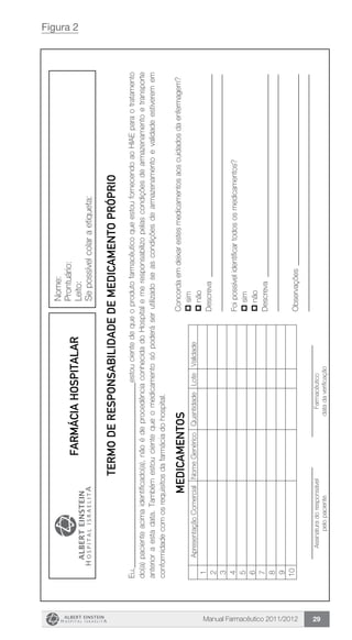 Manual Farmacêutico 2011/2012 29
Figura 2
Nome:
Prontuário:
Leito:
Sepossívelcolaraetiqueta:
TERMOderesponsabilidadeDEMEDICAMENTOPRÓPRIO
Eu,________________________________________________estoucientedequeoprodutofarmacêuticoqueestoufornecendoaoHIAEparaotratamento
do(a)pacienteacimaidentificado(a),nãoédeprocedênciaconhecidadoHospitalemeresponsabilizopelascondiçõesdearmazenamentoetransporte
anterioraestadata.Tambémestoucientequeomedicamentosópoderáser­utilizadoseascondiçõesdearmazenamentoevalidadeestiveremem
conformidadecomosrequisitosdafarmáciadohospital.
Concordaemdeixarestesmedicamentosaoscuidadosdaenfermagem?
psim
pnão
Descreva_____________________________________________________
______________________________________________________________
Foipossívelidentificartodososmedicamentos?
psim
pnão
Descreva_____________________________________________________
______________________________________________________________
Observações__________________________________________________
______________________________________________________________________________________
Assinaturadoresponsável
pelopaciente
________________________
Farmacêutico
datadaverificação
MEDICAMENTOS
ApresentaçãoComercialNomeGenéricoQuantidadeLoteValidade
1
2
3
4
5
6
7
8
9
10
FarmáciaHospitalar
 
