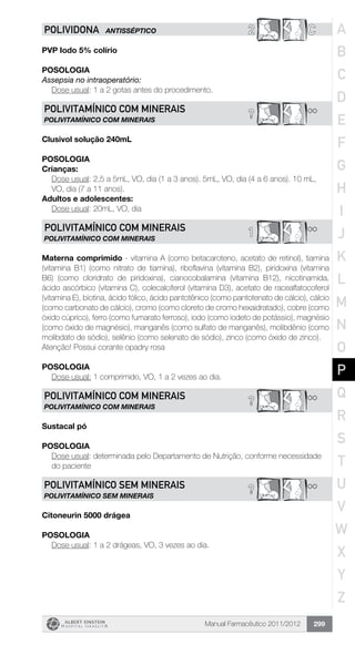 Manual Farmacêutico 2011/2012 299
2 CPOLIVIDONA ANTISSÉPTICO
PVP Iodo 5% colírio
Posologia
Assepsia no intraoperatório:
	 Dose usual: 1 a 2 gotas antes do procedimento.
**?POLIVITAMíNICO COM MINERAIS
POLIVITAMíNICO COM MINERAIS
Clusivol solução 240mL
POSOLOGIA
Crianças:
Dose usual: 2,5 a 5mL, VO, dia (1 a 3 anos). 5mL, VO, dia (4 a 6 anos). 10 mL,
VO, dia (7 a 11 anos).
Adultos e adolescentes:
	 Dose usual: 20mL, VO, dia
**1POLIVITAMíNICO COM MINERAIS
POLIVITAMÍNICO COM MINERAIS
Materna comprimido - vitamina A (como betacaroteno, acetato de retinol), tiamina
(vitamina B1) (como nitrato de tiamina), riboflavina (vitamina B2), piridoxina (vitamina
B6) (como cloridrato de piridoxina), cianocobalamina (vitamina B12), nicotinamida,
ácido ascórbico (vitamina C), colecalciferol (vitamina D3), acetato de racealfatocoferol
(vitamina E), biotina, ácido fólico, ácido pantotênico (como pantotenato de cálcio), cálcio
(como carbonato de cálcio), cromo (como cloreto de cromo hexaidratado), cobre (como
óxido cúprico), ferro (como fumarato ferroso), iodo (como iodeto de potássio), magnésio
(como óxido de magnésio), manganês (como sulfato de manganês), molibdênio (como
molibdato de sódio), selênio (como selenato de sódio), zinco (como óxido de zinco).
Atenção! Possui corante opadry rosa
POSOLOGIA
	 Dose usual: 1 comprimido, VO, 1 a 2 vezes ao dia.
**?POLIVITAMíNICO COM MINERAIS
POLIVITAMÍNICO COM MINERAIS
Sustacal pó
Posologia
Dose usual: determinada pelo Departamento de Nutrição, conforme necessidade
do paciente
**?POLIVITAMÍNICO SEM MINERAIS
POLIVITAMÍNICO SEM MINERAIS
Citoneurin 5000 drágea
Posologia
Dose usual: 1 a 2 drágeas, VO, 3 vezes ao dia.
A
B
C
D
E
F
G
H
I
J
K
L
M
N
O
P
Q
R
S
T
U
V
W
X
Y
Z
 