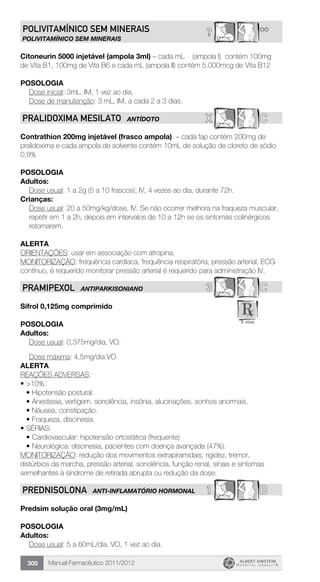 Manual Farmacêutico 2011/2012300
**?POLIVITAMíNICO SEM MINERAIS
POLIVITAMÍNICO SEM MINERAIS
Citoneurin 5000 injetável (ampola 3ml) – cada mL (ampola I) contém 100mg
de Vita B1, 100mg de Vita B6 e cada mL (ampola II) contém 5.000mcg de Vita B12
Posologia
	 Dose inicial: 3mL, IM, 1 vez ao dia.
	 Dose de manutenção: 3 mL, IM, a cada 2 a 3 dias.
X CPRALIDOXIMA MESILATO ANTÍDOTO
Contrathion 200mg injetável (frasco ampola) – cada fap contém 200mg de
pralidoxima e cada ampola de solvente contém 10mL de solução de cloreto de sódio
0,9%
Posologia
Adultos:
	 Dose usual: 1 a 2g (5 a 10 frascos), IV, 4 vezes ao dia, durante 72h.
Crianças:
Dose usual: 20 a 50mg/kg/dose, IV. Se não ocorrer melhora na fraqueza muscular,
repetir em 1 a 2h, depois em intervalos de 10 a 12h se os sintomas colinérgicos
retornarem.
Alerta
ORIENTAÇÕES: usar em associação com atropina.
MONITORIZAÇÃO: frequência cardíaca, frequência respiratória, pressão arterial, ECG
contínuo, é requerido monitorar pressão arterial é requerido para administração IV.
3 CPRAMIPEXOL ANTIPARKISONIANO
Sifrol 0,125mg comprimido
Posologia
Adultos:
	 Dose usual: 0,375mg/dia, VO.
	 Dose máxima: 4,5mg/dia VO
Alerta
REAÇÕES ADVERSAS:
•	>10%:
•	Hipotensão postural.
•	Anestesia, vertigem, sonolência, insônia, alucinações, sonhos anormais.
•	Náusea, constipação.
•	Fraqueza, discinesia.
•	SÉRIAS:
•	Cardiovascular: hipotensão ortostática (frequente)
•	Neurológica: discinesia, pacientes com doença avançada (47%).
MONITORIZAÇÃO: redução dos movimentos extrapiramidais, rigidez, tremor,
distúrbios da marcha, pressão arterial, sonolência, função renal, sinais e sintomas
semelhantes à síndrome de retirada abrupta ou redução da dose.
1 BPREDNISOLONA ANTI-INFLAMATÓRIO HORMONAL
Predsim solução oral (3mg/mL)
Posologia
Adultos:
	 Dose usual: 5 a 60mL/dia, VO, 1 vez ao dia.
 