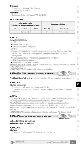 Manual Farmacêutico 2011/2012 301
Crianças:
	 Dose usual: 1 a 2mg/kg/dia, 2 vezes.
Dose máxima: 60mg/dia.
Neonatos:
	 Dose usual: 0,5 a 1mg/kg/dia, VO, de 12/12h.
AJUSTE RENAL
Correção pelo
clearance de creatinina (ml/min)
Dose em diálise
>80 80-50 50-10 Após HD diária em DP
Sem correção Sim Sem correção
Alerta
REAÇÕES ADVERSAS:
•	> 10%:
•	Insônia, nervosismo.
•	Aumento do apetite, indigestão.
•	SÉRIAS:
•	Endócrino/metabólicas: insuficiência adrenal, síndrome de Cushing, desordem
de fluido e/ou eletrólitos, insuficiência adrenocortical induzida pela droga,
hiperglicemia.
•	Musculoesquelética: osteoporose, especialmente em idosos.
•	Oftálmicas: catarata, glaucoma.
•	Respiratória: tuberculose pulmonar.
INTERAÇÕES MEDICAMENTOSAS: é contraindicado o uso concomitante com vacina
contra rotavírus vivos.
MONITORIZAÇÃO: Pressão arterial, glicemia e eletrólitos.
1 CPREDNISOLONA ANTI-INFLAMATÓRIO HORMONAL
Pred Fort 10mg/mL colírio – cada mL contém 10mg de Acetato de prednisolona
POSOLOGIA
Adultos e crianças:
Dose usual: 1 a 2 gotas, em intervalos de 2 a 4h.
Durante as 24 e 48 horas iniciais, a dosagem pode ser aumentada em 2 gotas
cada hora.
alerta
CONTRAINDICAÇÕES: em infecções fúngicas, virais ou por microbactérias, ou ainda
por infecções por herpes simples (pode exacerbar ou ativar a infecção).
PRECAUÇÕES: uso prolongado pode resultar em glaucoma, catarata, defeitos
visuais, elevação da pressão intraocular e aumento de infecções oculares
secundárias. Cirurgia; pode retardar cicatrização e aumentar as chances de formação
borbulha.
MONITORIZAÇÃO: pressão intraocular com terapia prolongada (10 dias ou mais).
1 BPREDNISONA ANTI-INFLAMATÓRIO HORMONAL
Meticorten 20mg comprimido
Meticorten 5mg comprimido
Posologia
Adultos:
	 Dose usual: 5 a 80mg/dia, VO, 1 vez ao dia, pela manhã.
A
B
C
D
E
F
G
H
I
J
K
L
M
N
O
P
Q
R
S
T
U
V
W
X
Y
Z
 